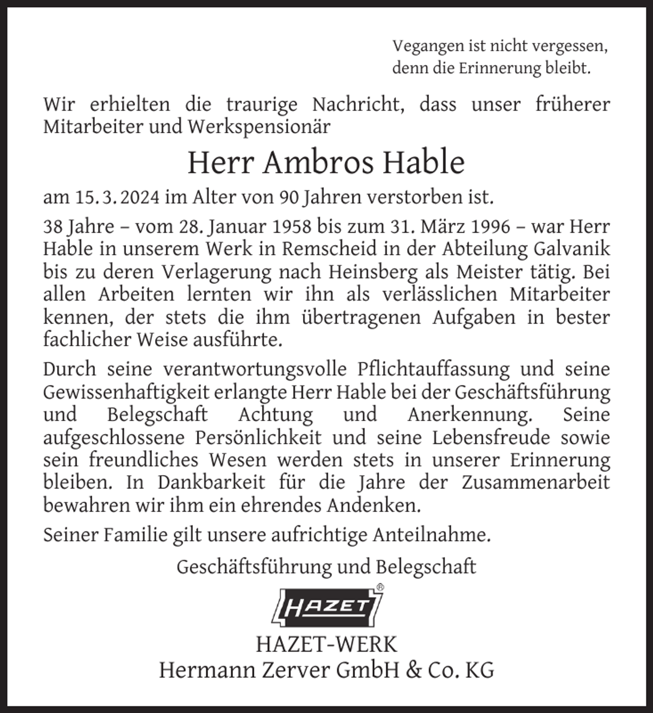 <p>Vegangen ist nicht vergessen,<br />denn die Erinnerung bleibt.</p><p>Wir erhielten die traurige Nachricht, dass unser früherer<br />Mitarbeiter und Werkspensionär</p><p>Herr Ambros Hable</p><p>am 15. 3. 2024 im Alter von 90 Jahren verstorben ist.<br />38 Jahre – vom 28. Januar 1958 bis zum 31. März 1996 – war Herr<br />Hable in unserem Werk in Remscheid in der Abteilung Galvanik<br />bis zu deren Verlagerung nach Heinsberg als Meister tätig. Bei<br />allen Arbeiten lernten wir ihn als verlässlichen Mitarbeiter<br />kennen, der stets die ihm übertragenen Aufgaben in bester<br />fachlicher Weise ausführte.<br />Durch seine verantwortungsvolle Pﬂichtauffassung und seine<br />Gewissenhaftigkeit erlangte Herr Hable bei der Geschäftsführung<br />und Belegschaft Achtung und Anerkennung. Seine<br />aufgeschlossene Persönlichkeit und seine Lebensfreude sowie<br />sein freundliches Wesen werden stets in unserer Erinnerung<br />bleiben. In Dankbarkeit für die Jahre der Zusammenarbeit<br />bewahren wir ihm ein ehrendes Andenken.<br />Seiner Familie gilt unsere aufrichtige Anteilnahme.<br />Geschäftsführung und Belegschaft</p><p>HAZET-WERK<br />Hermann Zerver GmbH &amp; Co. KG</p>