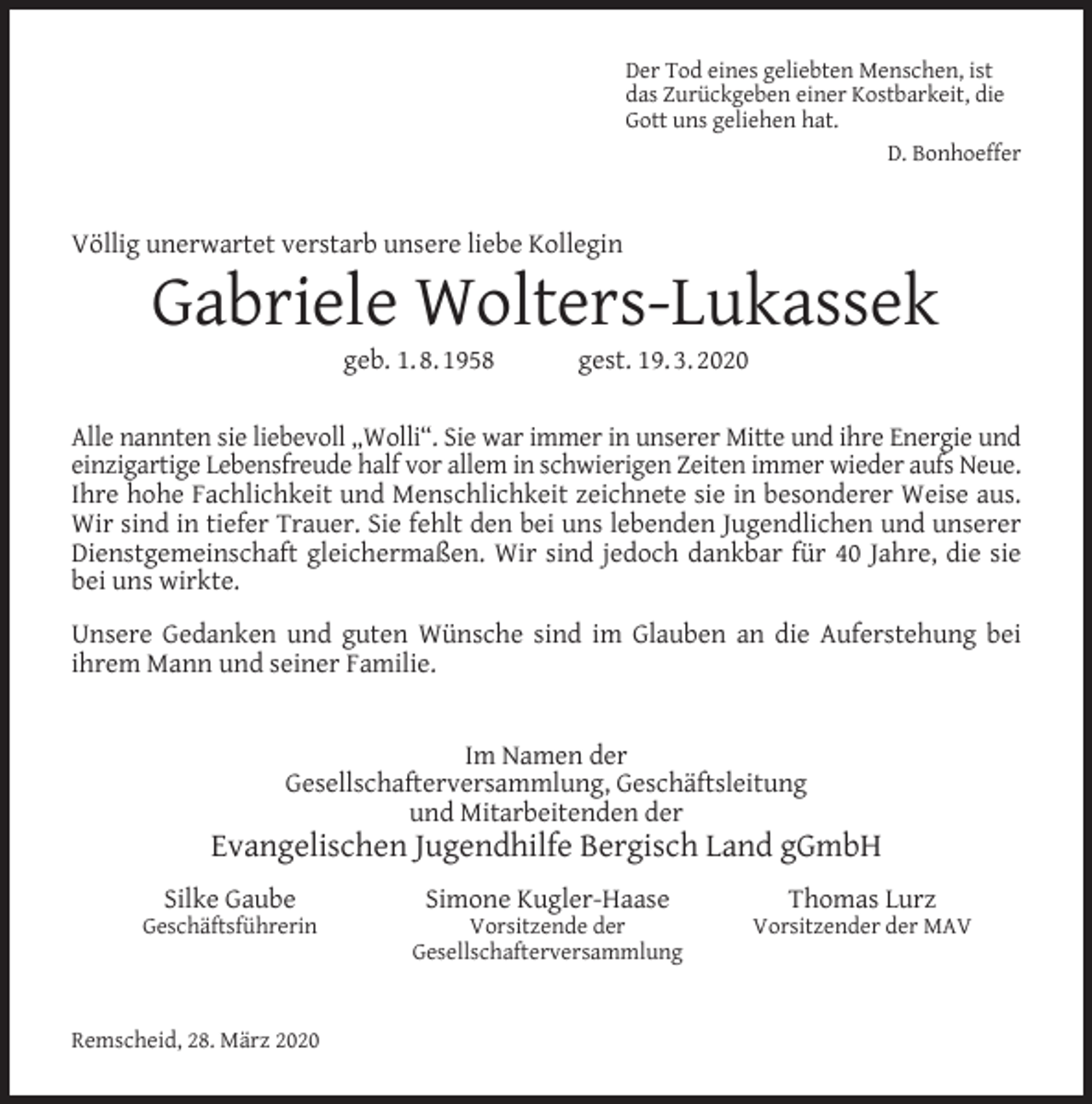 <p>Der Tod eines geliebten Menschen, ist<br />das Zurückgeben einer Kostbarkeit, die<br />Gott uns geliehen hat.<br />D. Bonhoeffer</p><p>Völlig unerwartet verstarb unsere liebe Kollegin</p><p>Gabriele Wolters-Lukassek<br />geb. 1. 8. 1958</p><p>gest. 19. 3. 2020</p><p>Alle nannten sie liebevoll „Wolli“. Sie war immer in unserer Mitte und ihre Energie und<br />einzigartige Lebensfreude half vor allem in schwierigen Zeiten immer wieder aufs Neue.<br />Ihre hohe Fachlichkeit und Menschlichkeit zeichnete sie in besonderer Weise aus.<br />Wir sind in tiefer Trauer. Sie fehlt den bei uns lebenden Jugendlichen und unserer<br />Dienstgemeinschaft gleichermaßen. Wir sind jedoch dankbar für 40 Jahre, die sie<br />bei uns wirkte.<br />Unsere Gedanken und guten Wünsche sind im Glauben an die Auferstehung bei<br />ihrem Mann und seiner Familie.<br />Im Namen der<br />Gesellschafterversammlung, Geschäftsleitung<br />und Mitarbeitenden der</p><p>Evangelischen Jugendhilfe Bergisch Land gGmbH<br />Silke Gaube</p><p>Geschäftsführerin</p><p>Remscheid, 28. März 2020</p><p>Simone Kugler-Haase</p><p>Vorsitzende der<br />Gesellschafterversammlung</p><p>Thomas Lurz</p><p>Vorsitzender der MAV</p>