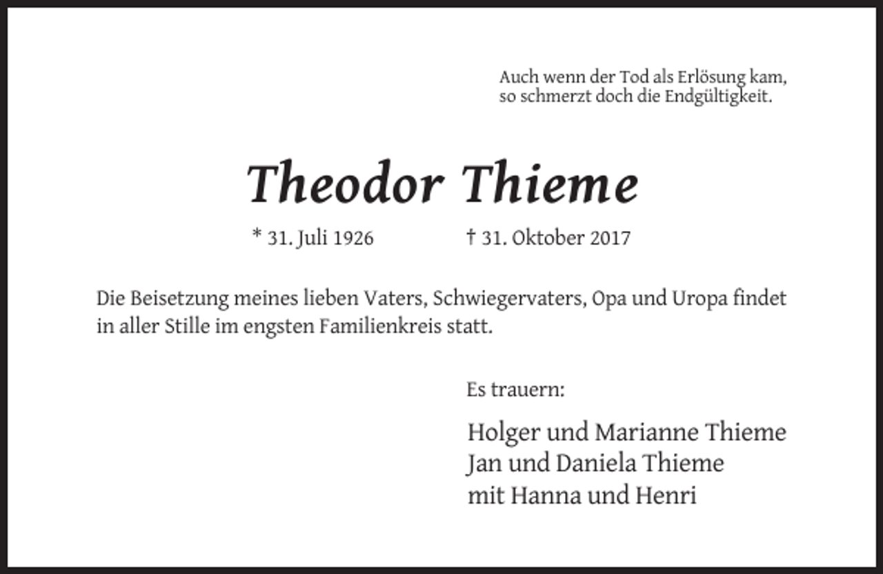 <p>Auch wenn der Tod als Erlösung kam,<br />so schmerzt doch die Endgültigkeit.</p><p>Theodor Thieme<br />* 31. Juli 1926</p><p>† 31. Oktober 2017</p><p>Die Beisetzung meines lieben Vaters, Schwiegervaters, Opa und Uropa findet<br />in aller Stille im engsten Familienkreis statt.<br />Es trauern:</p><p>Holger und Marianne Thieme<br />Jan und Daniela Thieme<br />mit Hanna und Henri</p>