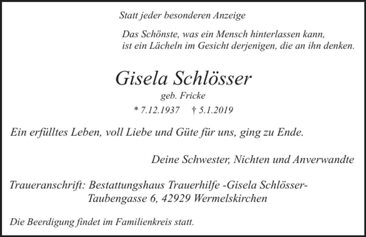 <p>Statt jeder besonderen Anzeige<br />Das Schönste, was ein Mensch hinterlassen kann,<br />ist ein Lächeln im Gesicht derjenigen, die an ihn denken.</p><p>Gisela Schlösser<br />geb. Fricke</p><p>* 7.12.1937</p><p>† 5.1.2019</p><p>Ein erfülltes Leben, voll Liebe und Güte für uns, ging zu Ende.</p><p>Deine Schwester, Nichten und Anverwandte<br />Traueranschrift: Bestattungshaus Trauerhilfe -Gisela SchlösserTaubengasse 6, 42929 Wermelskirchen<br />Die Beerdigung findet im Familienkreis statt.</p>