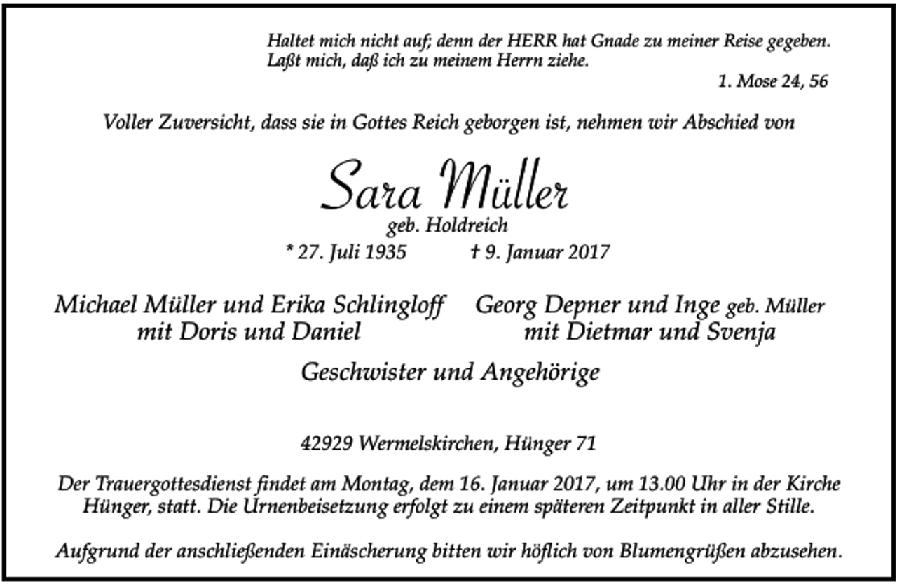 <p>Haltet mich nicht auf; denn der HERR hat Gnade zu meiner Reise gegeben.<br />Laßt mich, daß ich zu meinem Herrn ziehe.<br />1. Mose 24, 56</p><p>Voller Zuversicht, dass sie in Gottes Reich geborgen ist, nehmen wir Abschied von</p><p>Sara<br />Müller<br />geb. Holdreich<br />* 27. Juli 1935</p><p>Michael Müller und Erika Schlingloff<br />mit Doris und Daniel</p><p>† 9. Januar 2017</p><p>Georg Depner und Inge geb. Müller<br />mit Dietmar und Svenja</p><p>Geschwister und Angehörige<br />42929 Wermelskirchen, Hünger 71<br />Der Trauergottesdienst findet am Montag, dem 16. Januar 2017, um 13.00 Uhr in der Kirche<br />Hünger, statt. Die Urnenbeisetzung erfolgt zu einem späteren Zeitpunkt in aller Stille.<br />Aufgrund der anschließenden Einäscherung bitten wir höflich von Blumengrüßen abzusehen.</p>