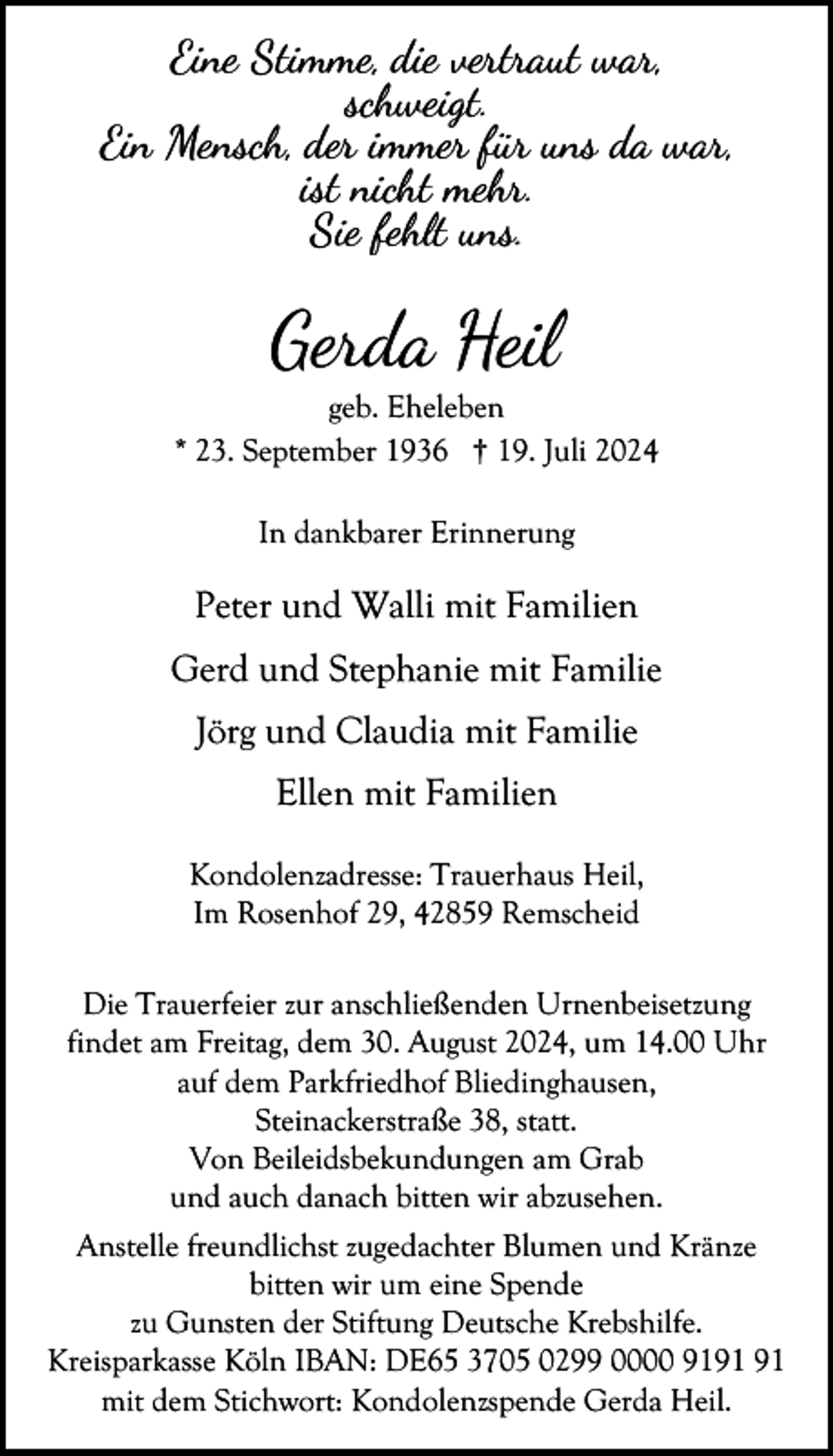 <p>Eine Stimme, die vertraut war,<br />schweigt.<br />Ein Mensch, der immer für uns da war,<br />ist nicht mehr.<br />Sie fehlt uns.</p><p>Gerda Heil</p><p>geb. Eheleben<br />* 23. September 1936 † 19. Juli 2024<br />In dankbarer Erinnerung</p><p>Peter und Walli mit Familien<br />Gerd und Stephanie mit Familie<br />Jörg und Claudia mit Familie<br />Ellen mit Familien<br />Kondolenzadresse: Trauerhaus Heil,<br />Im Rosenhof 29, 42859 Remscheid<br />Die Trauerfeier zur anschließenden Urnenbeisetzung<br />findet am Freitag, dem 30. August 2024, um 14.00 Uhr<br />auf dem Parkfriedhof Bliedinghausen,<br />Steinackerstraße 38, statt.<br />Von Beileidsbekundungen am Grab<br />und auch danach bitten wir abzusehen.<br />Anstelle freundlichst zugedachter Blumen und Kränze<br />bitten wir um eine Spende<br />zu Gunsten der Stiftung Deutsche Krebshilfe.<br />Kreisparkasse Köln IBAN: DE65 3705 0299 0000 91<br />mit dem Stichwort: Kondolenzspende Gerda Heil.</p>