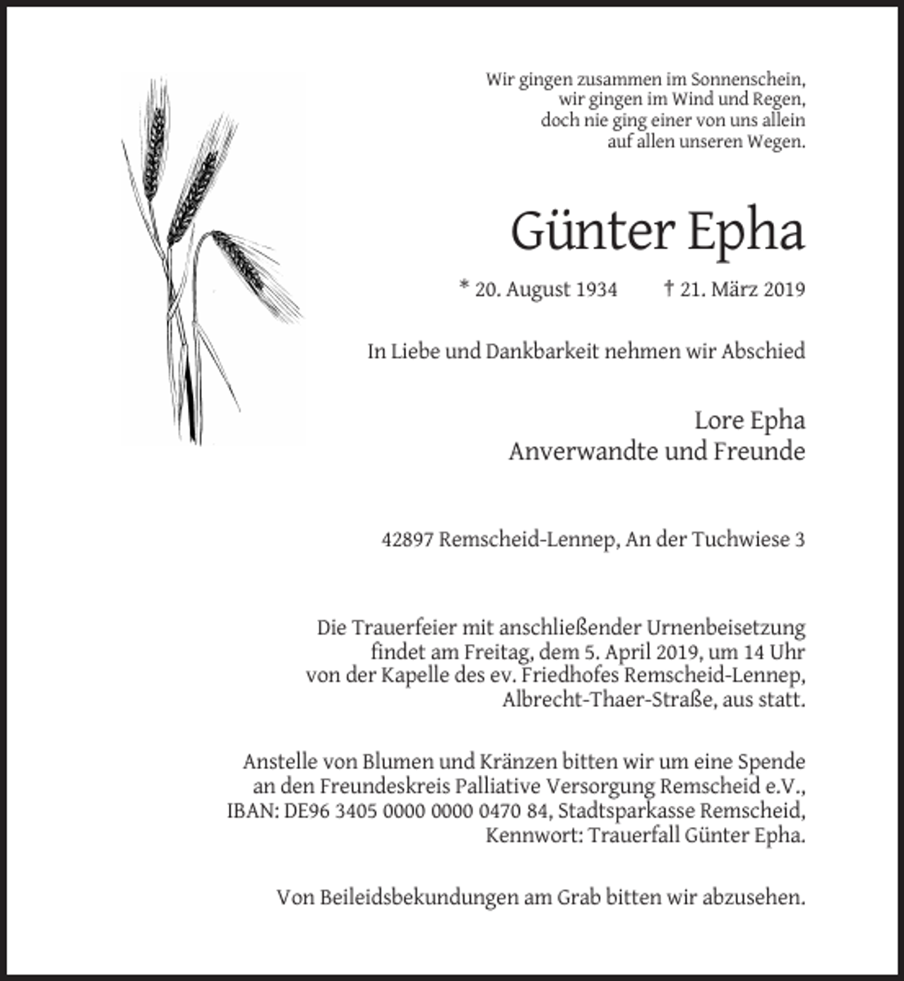 <p>Wir gingen zusammen im Sonnenschein,<br />wir gingen im Wind und Regen,<br />doch nie ging einer von uns allein<br />auf allen unseren Wegen.</p><p>Günter Epha<br />* 20. August 1934</p><p>† 21. März 2019</p><p>In Liebe und Dankbarkeit nehmen wir Abschied</p><p>Lore Epha<br />Anverwandte und Freunde</p><p>42897 Remscheid-Lennep, An der Tuchwiese 3</p><p>Die Trauerfeier mit anschließender Urnenbeisetzung<br />findet am Freitag, dem 5. April 2019, um 14 Uhr<br />von der Kapelle des ev. Friedhofes Remscheid-Lennep,<br />Albrecht-Thaer-Straße, aus statt.<br />Anstelle von Blumen und Kränzen bitten wir um eine Spende<br />an den Freundeskreis Palliative Versorgung Remscheid e.V.,<br />IBAN: DE96 3405 0470 84, Stadtsparkasse Remscheid,<br />Kennwort: Trauerfall Günter Epha.<br />Von Beileidsbekundungen am Grab bitten wir abzusehen.</p>