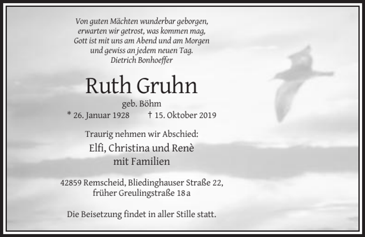 <p>Von guten Mächten wunderbar geborgen,<br />erwarten wir getrost, was kommen mag,<br />Gott ist mit uns am Abend und am Morgen<br />und gewiss an jedem neuen Tag.<br />Dietrich Bonhoeffer</p><p>Ruth Gruhn<br />geb. Böhm<br />* 26. Januar 1928<br />† 15. Oktober 2019<br />Traurig nehmen wir Abschied:</p><p>Elfi, Christina und Renè<br />mit Familien<br />42859 Remscheid, Bliedinghauser Straße 22,<br />früher Greulingstraße 18 a<br />Die Beisetzung findet in aller Stille statt.</p>