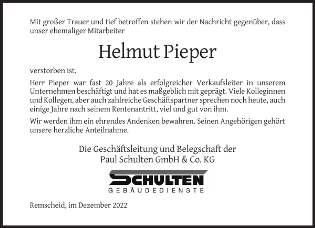 <p>Mit großer Trauer und tief betroffen stehen wir der Nachricht gegenüber, dass<br />unser ehemaliger Mitarbeiter</p><p>Helmut Pieper<br />verstorben ist.<br />Herr Pieper war fast 20 Jahre als erfolgreicher Verkaufsleiter in unserem<br />Unternehmen beschäftigt und hat es maßgeblich mit geprägt. Viele Kolleginnen<br />und Kollegen, aber auch zahlreiche Geschäftspartner sprechen noch heute, auch<br />einige Jahre nach seinem Rentenantritt, viel und gut von ihm.<br />Wir werden ihm ein ehrendes Andenken bewahren. Seinen Angehörigen gehört<br />unsere herzliche Anteilnahme.</p><p>Die Geschäftsleitung und Belegschaft der<br />Paul Schulten GmbH &amp; Co. KG</p><p>Remscheid, im Dezember 2022</p>