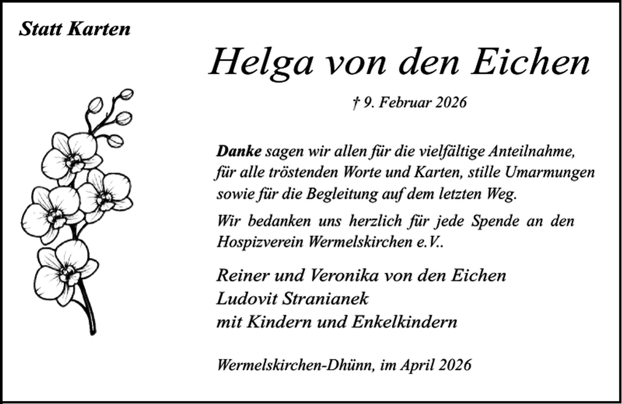 <p>Statt Karten</p><p>Helga von den Eichen<br />† 9. Februar 2026</p><p>Danke sagen wir allen für die vielfältige Anteilnahme,<br />für alle tröstenden Worte und Karten, stille Umarmungen<br />sowie für die Begleitung auf dem letzten Weg.<br />Wir bedanken uns herzlich für jede Spende an den<br />Hospizverein Wermelskirchen e.V..</p><p>Reiner und Veronika von den Eichen<br />Ludovit Stranianek<br />mit Kindern und Enkelkindern<br />Wermelskirchen-Dhünn, im April 2026</p>
