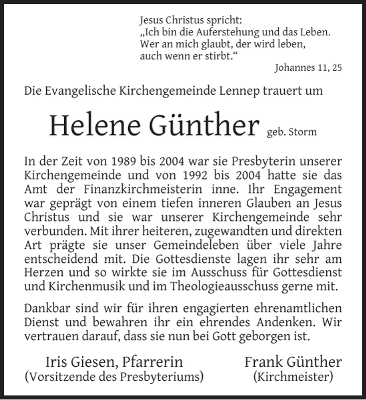 <p>Jesus Christus spricht:<br />„Ich bin die Auferstehung und das Leben.<br />Wer an mich glaubt, der wird leben,<br />auch wenn er stirbt.“</p><p>Johannes 11, 25</p><p>Die Evangelische Kirchengemeinde Lennep trauert um</p><p>Helene Günther</p><p>geb. Storm</p><p>In der Zeit von 1989 bis 2004 war sie Presbyterin unserer<br />Kirchengemeinde und von 1992 bis 2004 hatte sie das<br />Amt der Finanzkirchmeisterin inne. Ihr Engagement<br />war geprägt von einem tiefen inneren Glauben an Jesus<br />Christus und sie war unserer Kirchengemeinde sehr<br />verbunden. Mit ihrer heiteren, zugewandten und direkten<br />Art prägte sie unser Gemeindeleben über viele Jahre<br />entscheidend mit. Die Gottesdienste lagen ihr sehr am<br />Herzen und so wirkte sie im Ausschuss für Gottesdienst<br />und Kirchenmusik und im Theologieausschuss gerne mit.<br />Dankbar sind wir für ihren engagierten ehrenamtlichen<br />Dienst und bewahren ihr ein ehrendes Andenken. Wir<br />vertrauen darauf, dass sie nun bei Gott geborgen ist.</p><p>Iris Giesen, Pfarrerin</p><p>(Vorsitzende des Presbyteriums)</p><p>Frank Günther<br />(Kirchmeister)</p>
