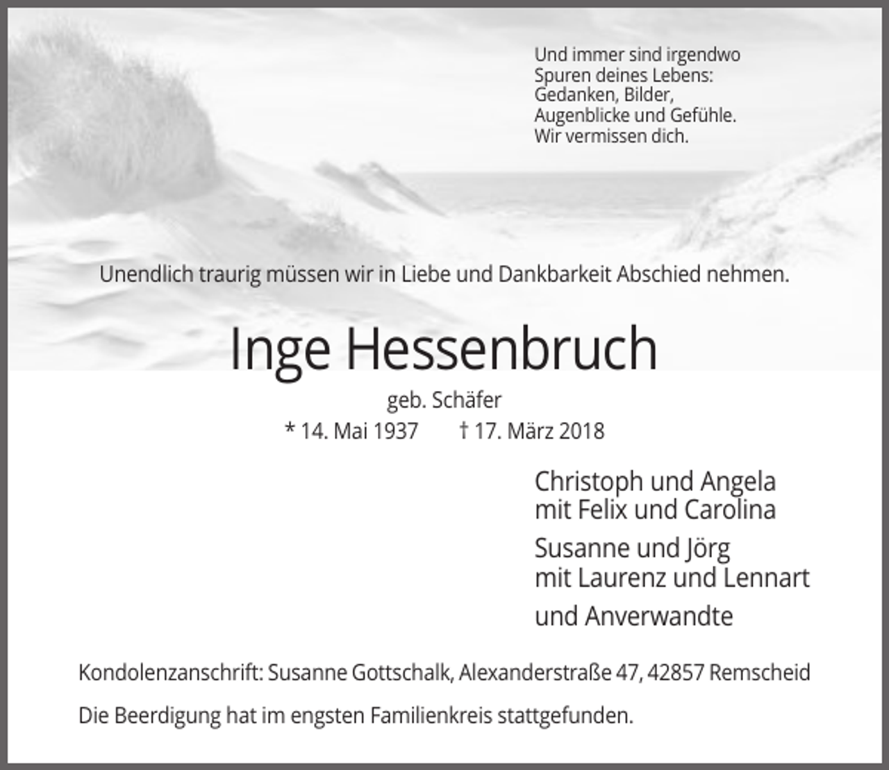 <p>Und immer sind irgendwo<br />Spuren deines Lebens:<br />Gedanken, Bilder,<br />Augenblicke und Gefühle.<br />Wir vermissen dich.</p><p>Unendlich traurig müssen wir in Liebe und Dankbarkeit Abschied nehmen.</p><p>Inge Hessenbruch<br />geb. Schäfer<br />* 14. Mai 1937<br />† 17. März 2018</p><p>Christoph und Angela<br />mit Felix und Carolina<br />Susanne und Jörg<br />mit Laurenz und Lennart<br />und Anverwandte<br />Kondolenzanschrift: Susanne Gottschalk, Alexanderstraße 47, 42857 Remscheid<br />Die Beerdigung hat im engsten Familienkreis stattgefunden.</p>