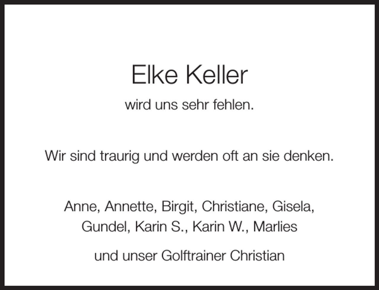 <p>Elke Keller<br />wird uns sehr fehlen.<br />Wir sind traurig und werden oft an sie denken.<br />Anne, Annette, Birgit, Christiane, Gisela,<br />Gundel, Karin S., Karin W., Marlies<br />und unser Golftrainer Christian</p>