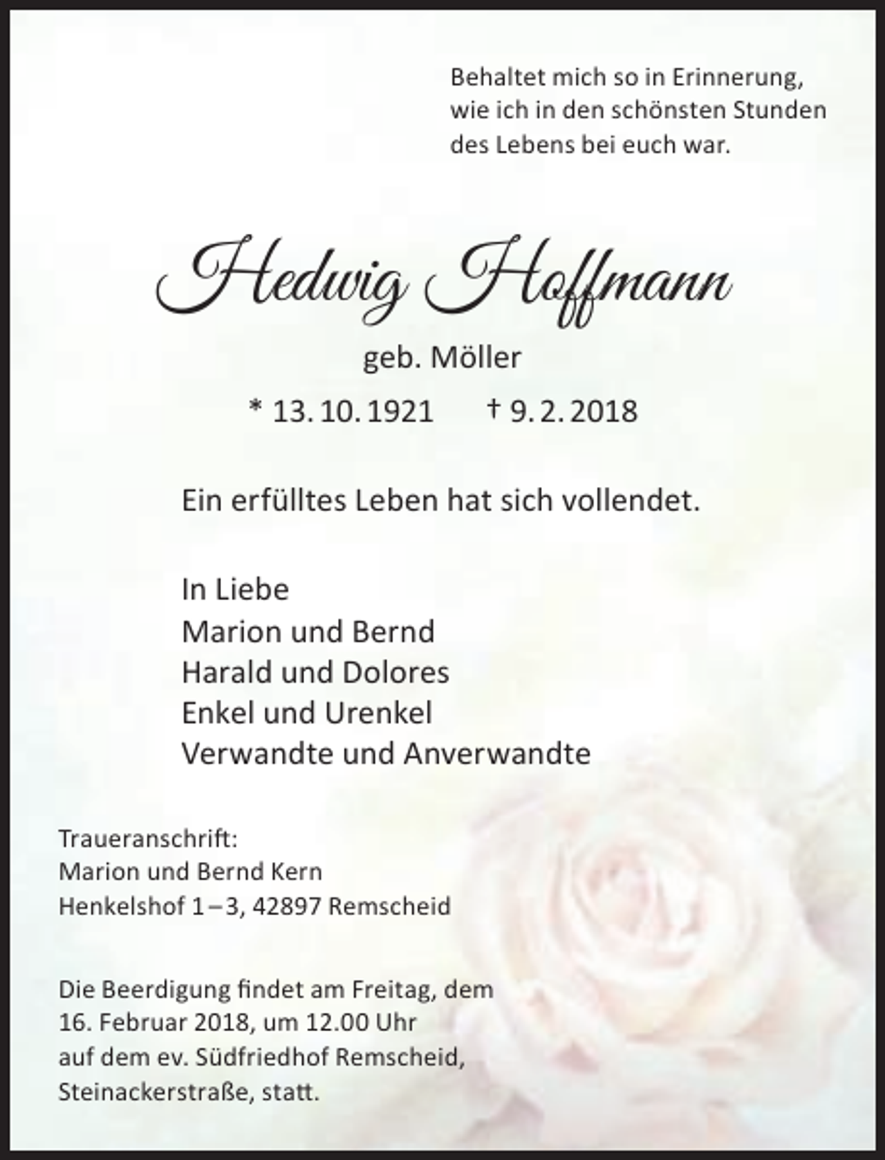 <p>Behaltet mich so in Erinnerung,<br />wie ich in den schönsten Stunden<br />des Lebens bei euch war.</p><p>Hedwig Hoffmann<br />geb. Möller<br />* 13. 10. 1921</p><p>† 9. 2. 2018</p><p>Ein erfülltes Leben hat sich vollendet.<br />In Liebe<br />Marion und Bernd<br />Harald und Dolores<br />Enkel und Urenkel<br />Verwandte und Anverwandte<br />Traueranschrift:<br />Marion und Bernd Kern<br />Henkelshof 1 – 3, 42897 Remscheid<br />Die Beerdigung findet am Freitag, dem<br />16. Februar 2018, um 12.00 Uhr<br />auf dem ev. Südfriedhof Remscheid,<br />Steinackerstraße, statt.</p>