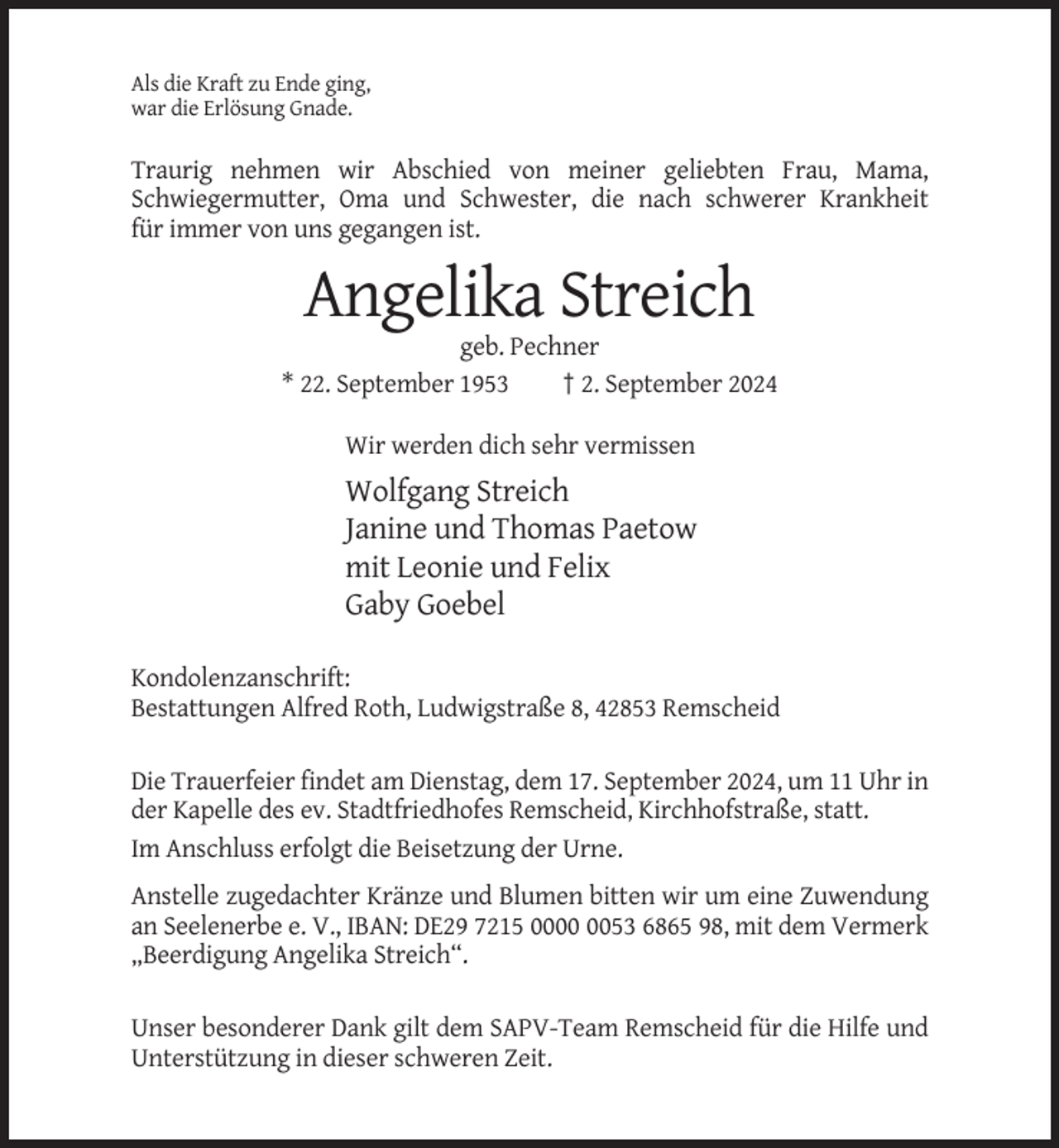 <p>Als die Kraft zu Ende ging,<br />war die Erlösung Gnade.</p><p>Traurig nehmen wir Abschied von meiner geliebten Frau, Mama,<br />Schwiegermutter, Oma und Schwester, die nach schwerer Krankheit<br />für immer von uns gegangen ist.</p><p>Angelika Streich<br />geb. Pechner<br />* 22. September 1953<br />† 2. September 2024<br />Wir werden dich sehr vermissen</p><p>Wolfgang Streich<br />Janine und Thomas Paetow<br />mit Leonie und Felix<br />Gaby Goebel<br />Kondolenzanschrift:<br />Bestattungen Alfred Roth, Ludwigstraße 8, 42853 Remscheid<br />Die Trauerfeier findet am Dienstag, dem 17. September 2024, um 11 Uhr in<br />der Kapelle des ev. Stadtfriedhofes Remscheid, Kirchhofstraße, statt.<br />Im Anschluss erfolgt die Beisetzung der Urne.<br />Anstelle zugedachter Kränze und Blumen bitten wir um eine Zuwendung<br />an Seelenerbe e. V., IBAN: DE29 7215 0053 6865 98, mit dem Vermerk<br />„Beerdigung Angelika Streich“.<br />Unser besonderer Dank gilt dem SAPV-Team Remscheid für die Hilfe und<br />Unterstützung in dieser schweren Zeit.</p>