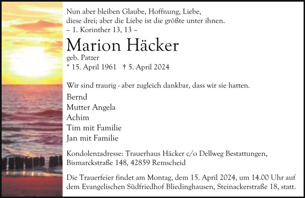 <p>Nun aber bleiben Glaube, Hoffnung, Liebe,<br />diese drei; aber die Liebe ist die größte unter ihnen.<br />– 1. Korinther 13, 13 –</p><p>Marion<br />Häcker<br />geb. Patzer<br />* 15. April 1961 † 5. April 2024</p><p>Wir sind traurig - aber zugleich dankbar, dass wir sie hatten.</p><p>Bernd<br />Mutter Angela<br />Achim<br />Tim mit Familie<br />Jan mit Familie<br />Kondolenzadresse: Trauerhaus Häcker c/o Dellweg Bestattungen,<br />Bismarckstraße 148, 42859 Remscheid<br />Die Trauerfeier findet am Montag, dem 15. April 2024, um 14.00 Uhr auf<br />dem Evangelischen Südfriedhof Bliedinghausen, Steinackerstraße 18, statt.</p>
