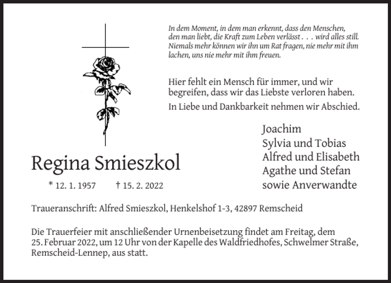 <p>In dem Moment, in dem man erkennt, dass den Menschen,<br />den man liebt, die Kraft zum Leben verlässt . . . wird alles still.<br />Niemals mehr können wir ihn um Rat fragen, nie mehr mit ihm<br />lachen, uns nie mehr mit ihm freuen.</p><p>Hier fehlt ein Mensch für immer, und wir<br />begreifen, dass wir das Liebste verloren haben.<br />In Liebe und Dankbarkeit nehmen wir Abschied.</p><p>Regina Smieszkol<br />* 12. 1. 1957</p><p>† 15. 2. 2022</p><p>Joachim<br />Sylvia und Tobias<br />Alfred und Elisabeth<br />Agathe und Stefan<br />sowie Anverwandte</p><p>Traueranschrift: Alfred Smieszkol, Henkelshof 1-3, 42897 Remscheid<br />Die Trauerfeier mit anschließender Urnenbeisetzung findet am Freitag, dem<br />25. Februar 2022, um 12 Uhr von der Kapelle des Waldfriedhofes, Schwelmer Straße,<br />Remscheid-Lennep, aus statt.</p>