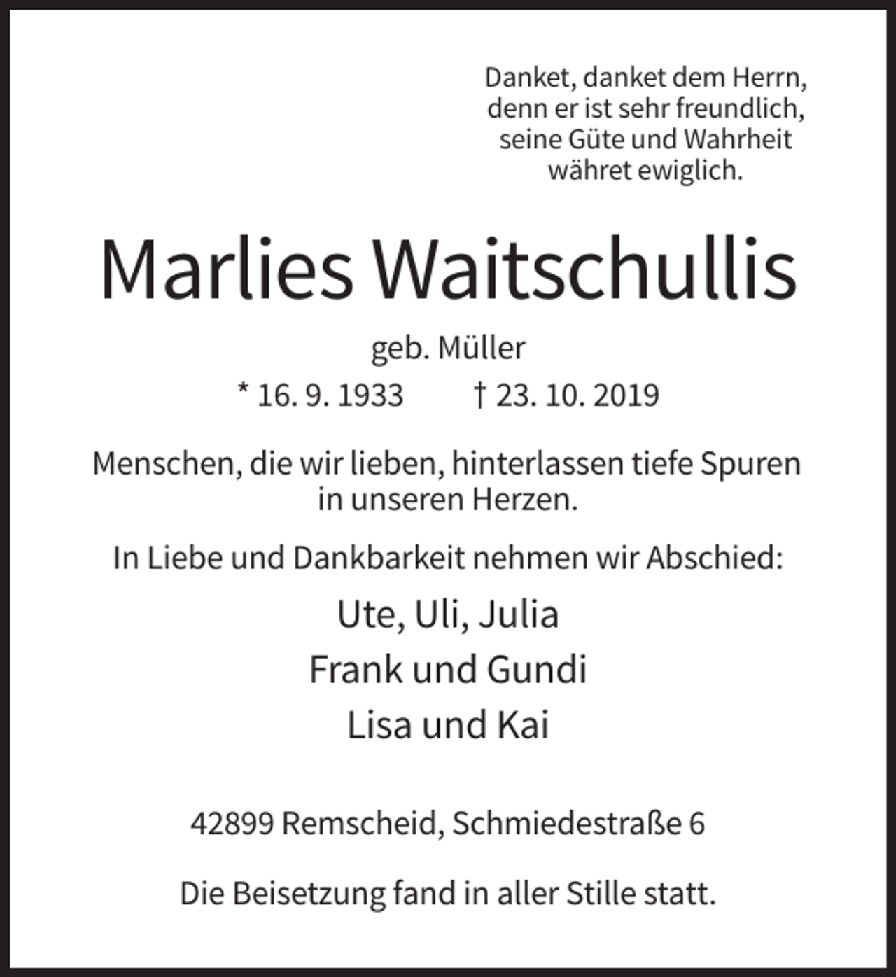 <p>Danket, danket dem Herrn,<br />denn er ist sehr freundlich,<br />seine Güte und Wahrheit<br />währet ewiglich.</p><p>Marlies Waitschullis<br />geb. Müller<br />* 16. 9. 1933<br />† 23. 10. 2019<br />Menschen, die wir lieben, hinterlassen tiefe Spuren<br />in unseren Herzen.<br />In Liebe und Dankbarkeit nehmen wir Abschied:</p><p>Ute, Uli, Julia<br />Frank und Gundi<br />Lisa und Kai<br />42899 Remscheid, Schmiedestraße 6<br />Die Beisetzung fand in aller Stille statt.</p>