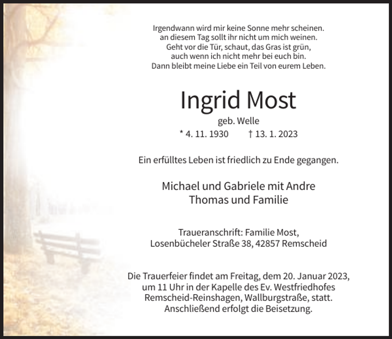 <p>Irgendwann wird mir keine Sonne mehr scheinen.<br />an diesem Tag sollt ihr nicht um mich weinen.<br />Geht vor die Tür, schaut, das Gras ist grün,<br />auch wenn ich nicht mehr bei euch bin.<br />Dann bleibt meine Liebe ein Teil von eurem Leben.</p><p>Ingrid Most<br />geb. Welle<br />* 4. 11. 1930<br />† 13. 1. 2023<br />Ein erfülltes Leben ist friedlich zu Ende gegangen.</p><p>Michael und Gabriele mit Andre<br />Thomas und Familie<br />Traueranschrift: Familie Most,<br />Losenbücheler Straße 38, 42857 Remscheid<br />Die Trauerfeier findet am Freitag, dem 20. Januar 2023,<br />um 11 Uhr in der Kapelle des Ev. Westfriedhofes<br />Remscheid-Reinshagen, Wallburgstraße, statt.<br />Anschließend erfolgt die Beisetzung.</p>