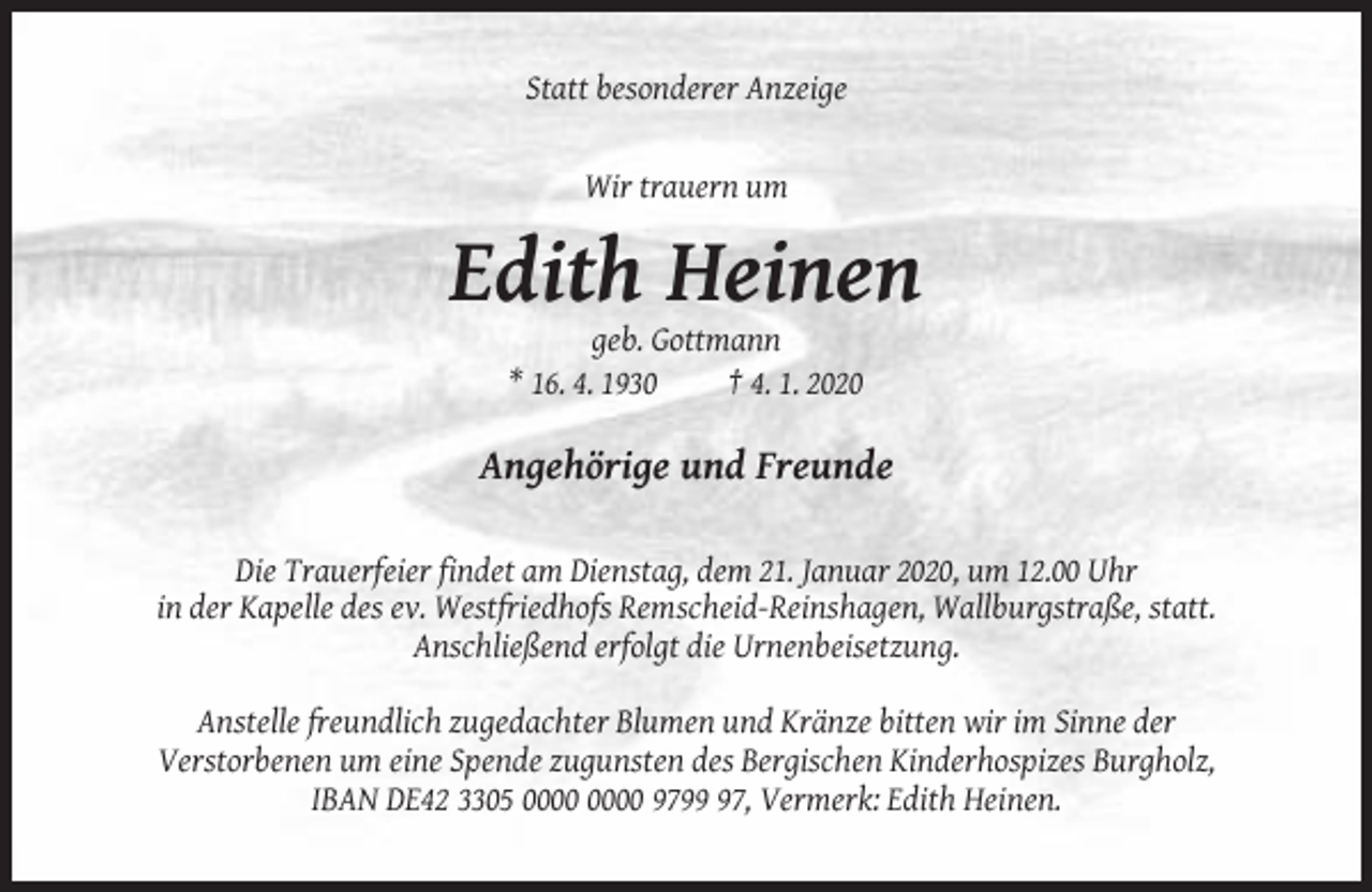 <p>Statt besonderer Anzeige</p><p>Wir trauern um</p><p>Edith Heinen<br />geb. Gottmann<br />* 16. 4. 1930<br />† 4. 1. 2020</p><p>Angehörige und Freunde<br />Die Trauerfeier findet am Dienstag, dem 21. Januar 2020, um 12.00 Uhr<br />in der Kapelle des ev. Westfriedhofs Remscheid-Reinshagen, Wallburgstraße, statt.<br />Anschließend erfolgt die Urnenbeisetzung.<br />Anstelle freundlich zugedachter Blumen und Kränze bitten wir im Sinne der<br />Verstorbenen um eine Spende zugunsten des Bergischen Kinderhospizes Burgholz,<br />IBAN DE42 3305 9797, Vermerk: Edith Heinen.</p>