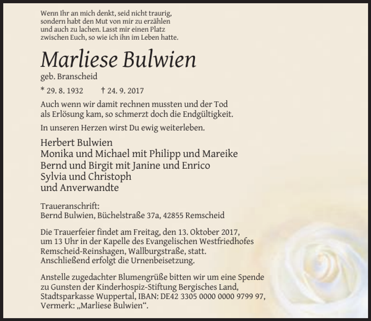 <p>Wenn Ihr an mich denkt, seid nicht traurig,<br />sondern habt den Mut von mir zu erzählen<br />und auch zu lachen. Lasst mir einen Platz<br />zwischen Euch, so wie ich ihn im Leben hatte.</p><p>Marliese Bulwien<br />geb. Branscheid<br />* 29. 8. 1932</p><p>† 24. 9. 2017</p><p>Auch wenn wir damit rechnen mussten und der Tod<br />als Erlösung kam, so schmerzt doch die Endgültigkeit.<br />In unseren Herzen wirst Du ewig weiterleben.</p><p>Herbert Bulwien<br />Monika und Michael mit Philipp und Mareike<br />Bernd und Birgit mit Janine und Enrico<br />Sylvia und Christoph<br />und Anverwandte<br />Traueranschrift:<br />Bernd Bulwien, Büchelstraße 37a, 42855 Remscheid<br />Die Trauerfeier findet am Freitag, den 13. Oktober 2017,<br />um 13 Uhr in der Kapelle des Evangelischen Westfriedhofes<br />Remscheid-Reinshagen, Wallburgstraße, statt.<br />Anschließend erfolgt die Urnenbeisetzung.<br />Anstelle zugedachter Blumengrüße bitten wir um eine Spende<br />zu Gunsten der Kinderhospiz-Stiftung Bergisches Land,<br />Stadtsparkasse Wuppertal, IBAN: DE42 3305 9797,<br />Vermerk: „Marliese Bulwien“.</p>