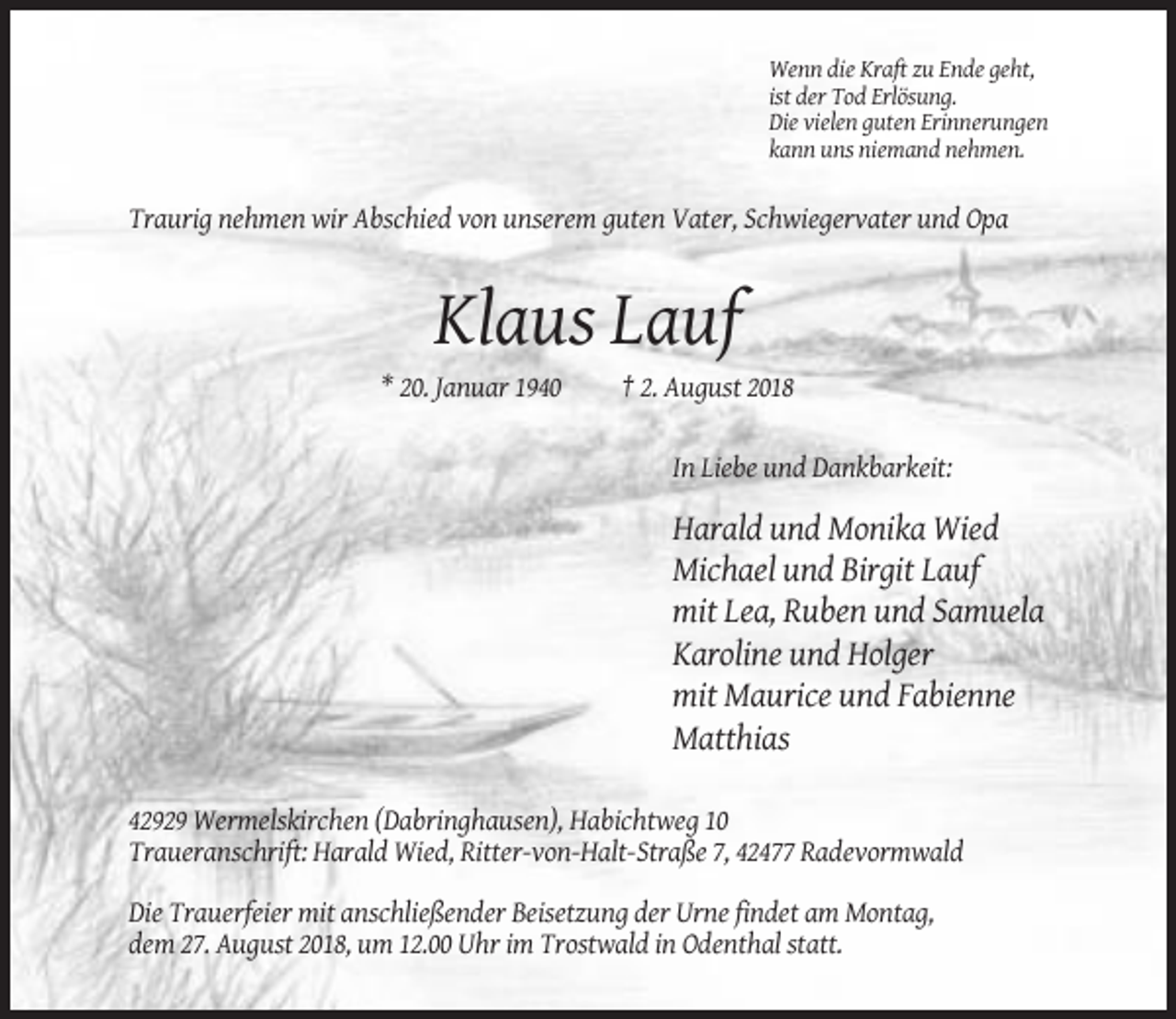 <p>Wenn die Kraft zu Ende geht,<br />ist der Tod Erlösung.<br />Die vielen guten Erinnerungen<br />kann uns niemand nehmen.</p><p>Traurig nehmen wir Abschied von unserem guten Vater, Schwiegervater und Opa</p><p>Klaus Lauf<br />* 20. Januar 1940</p><p>† 2. August 2018</p><p>In Liebe und Dankbarkeit:</p><p>Harald und Monika Wied<br />Michael und Birgit Lauf<br />mit Lea, Ruben und Samuela<br />Karoline und Holger<br />mit Maurice und Fabienne<br />Matthias<br />42929 Wermelskirchen (Dabringhausen), Habichtweg 10<br />Traueranschrift: Harald Wied, Ritter-von-Halt-Straße 7, 42477 Radevormwald<br />Die Trauerfeier mit anschließender Beisetzung der Urne findet am Montag,<br />dem 27. August 2018, um 12.00 Uhr im Trostwald in Odenthal statt.</p>