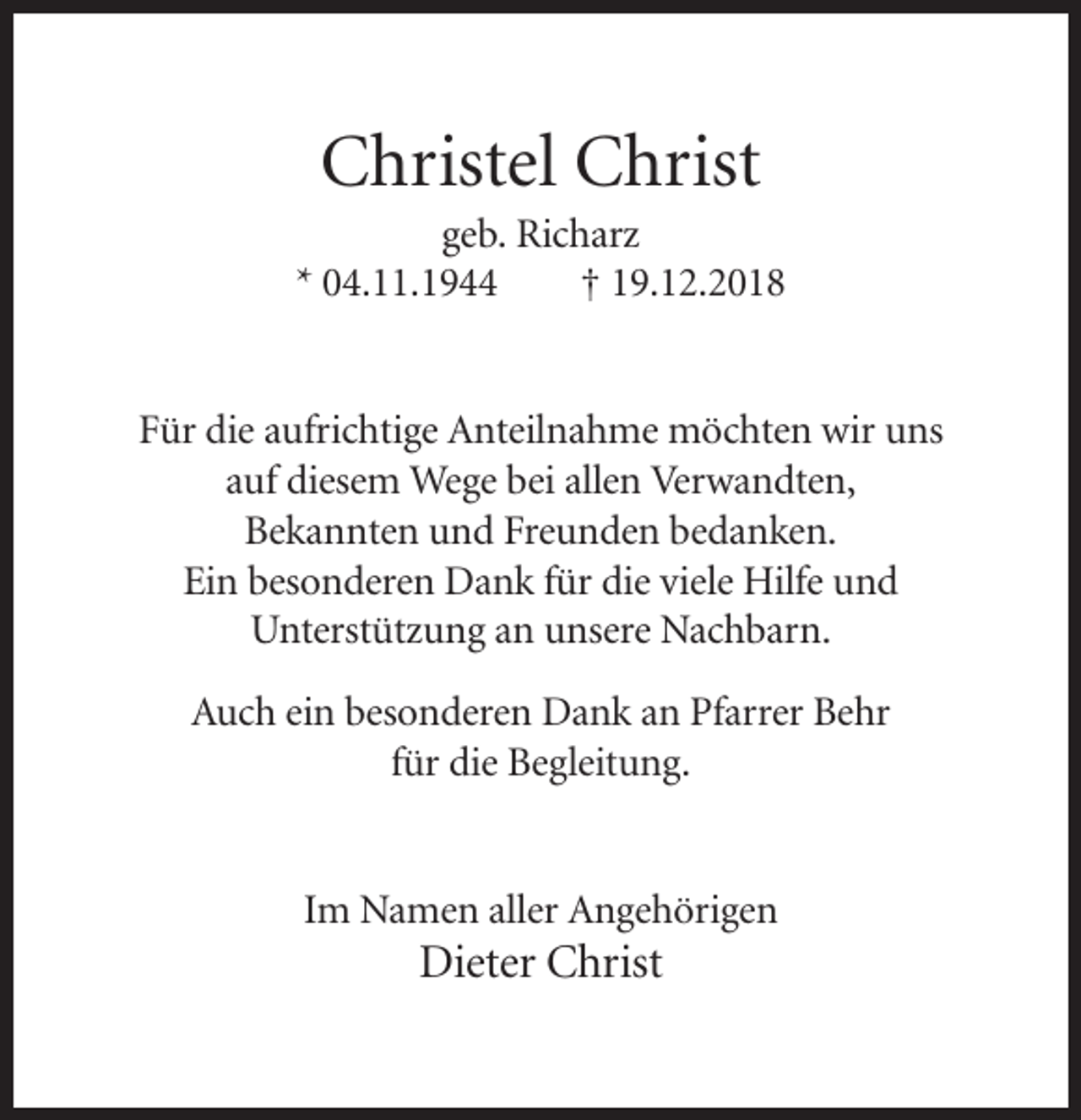 <p>Christel Christ<br />geb. Richarz<br />* 04.11.1944<br />† 19.12.2018</p><p>Für die aufrichtige Anteilnahme möchten wir uns<br />auf diesem Wege bei allen Verwandten,<br />Bekannten und Freunden bedanken.<br />Ein besonderen Dank für die viele Hilfe und<br />Unterstützung an unsere Nachbarn.<br />Auch ein besonderen Dank an Pfarrer Behr<br />für die Begleitung.</p><p>Im Namen aller Angehörigen</p><p>Dieter Christ</p>
