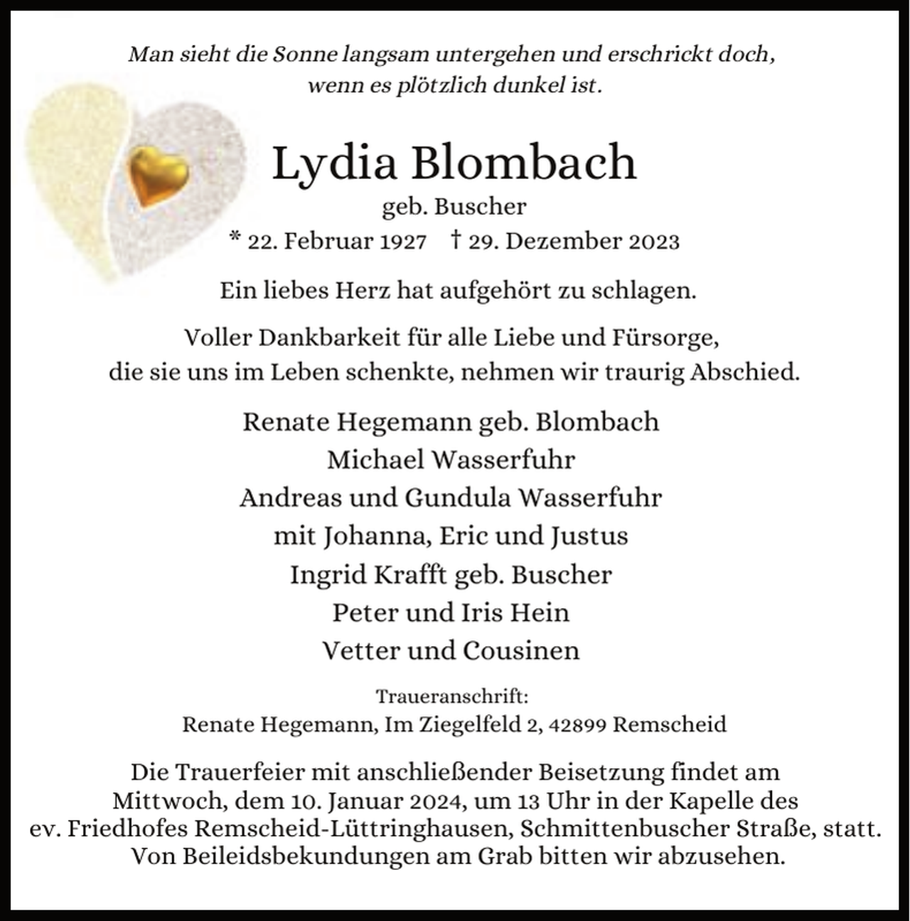 <p>Man sieht die Sonne langsam untergehen und erschrickt doch,<br />wenn es plötzlich dunkel ist.</p><p>Lydia Blombach</p><p>geb. Buscher<br />* 22. Februar 1927 † 29. Dezember 2023<br />Ein liebes Herz hat aufgehört zu schlagen.<br />Voller Dankbarkeit für alle Liebe und Fürsorge,<br />die sie uns im Leben schenkte, nehmen wir traurig Abschied.</p><p>Renate Hegemann geb. Blombach<br />Michael Wasserfuhr<br />Andreas und Gundula Wasserfuhr<br />mit Johanna, Eric und Justus<br />Ingrid Krafft geb. Buscher<br />Peter und Iris Hein<br />Vetter und Cousinen<br />Traueranschrift:</p><p>Renate Hegemann, Im Ziegelfeld 2, 42899 Remscheid</p><p>Die Trauerfeier mit anschließender Beisetzung findet am<br />Mittwoch, dem 10. Januar 2024, um 13 Uhr in der Kapelle des<br />ev. Friedhofes Remscheid-Lüttringhausen, Schmittenbuscher Straße, statt.<br />Von Beileidsbekundungen am Grab bitten wir abzusehen.</p>