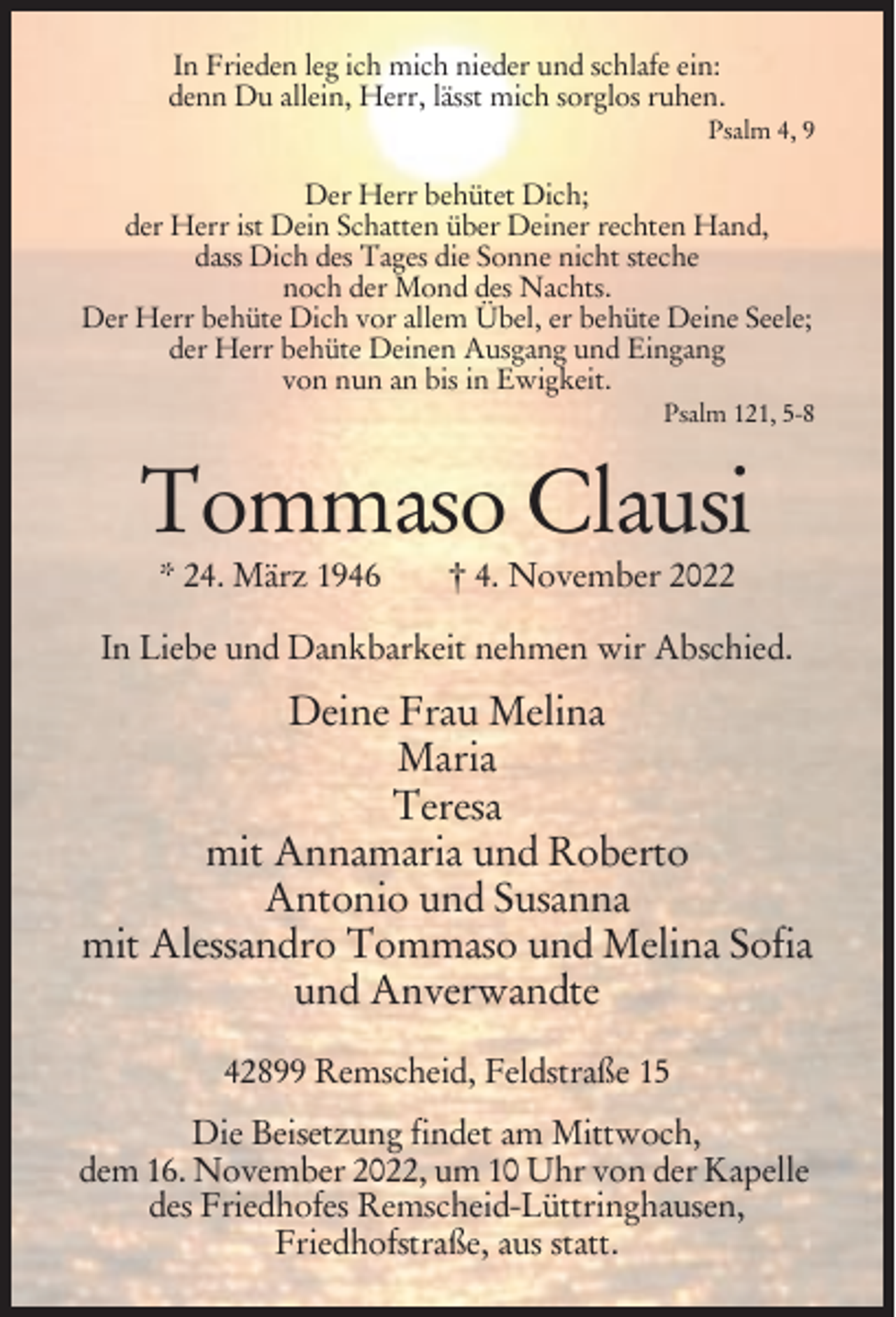 <p>In Frieden leg ich mich nieder und schlafe ein:<br />denn Du allein, Herr, lässt mich sorglos ruhen.<br />Psalm 4, 9</p><p>Der Herr behütet Dich;<br />der Herr ist Dein Schatten über Deiner rechten Hand,<br />dass Dich des Tages die Sonne nicht steche<br />noch der Mond des Nachts.<br />Der Herr behüte Dich vor allem Übel, er behüte Deine Seele;<br />der Herr behüte Deinen Ausgang und Eingang<br />von nun an bis in Ewigkeit.<br />Psalm 121, 5-8</p><p>Tommaso Clausi<br />* 24. März 1946</p><p>† 4. November 2022</p><p>In Liebe und Dankbarkeit nehmen wir Abschied.</p><p>Deine Frau Melina<br />Maria<br />Teresa<br />mit Annamaria und Roberto<br />Antonio und Susanna<br />mit Alessandro Tommaso und Melina Sofia<br />und Anverwandte<br />42899 Remscheid, Feldstraße 15<br />Die Beisetzung findet am Mittwoch,<br />dem 16. November 2022, um 10 Uhr von der Kapelle<br />des Friedhofes Remscheid-Lüttringhausen,<br />Friedhofstraße, aus statt.</p>