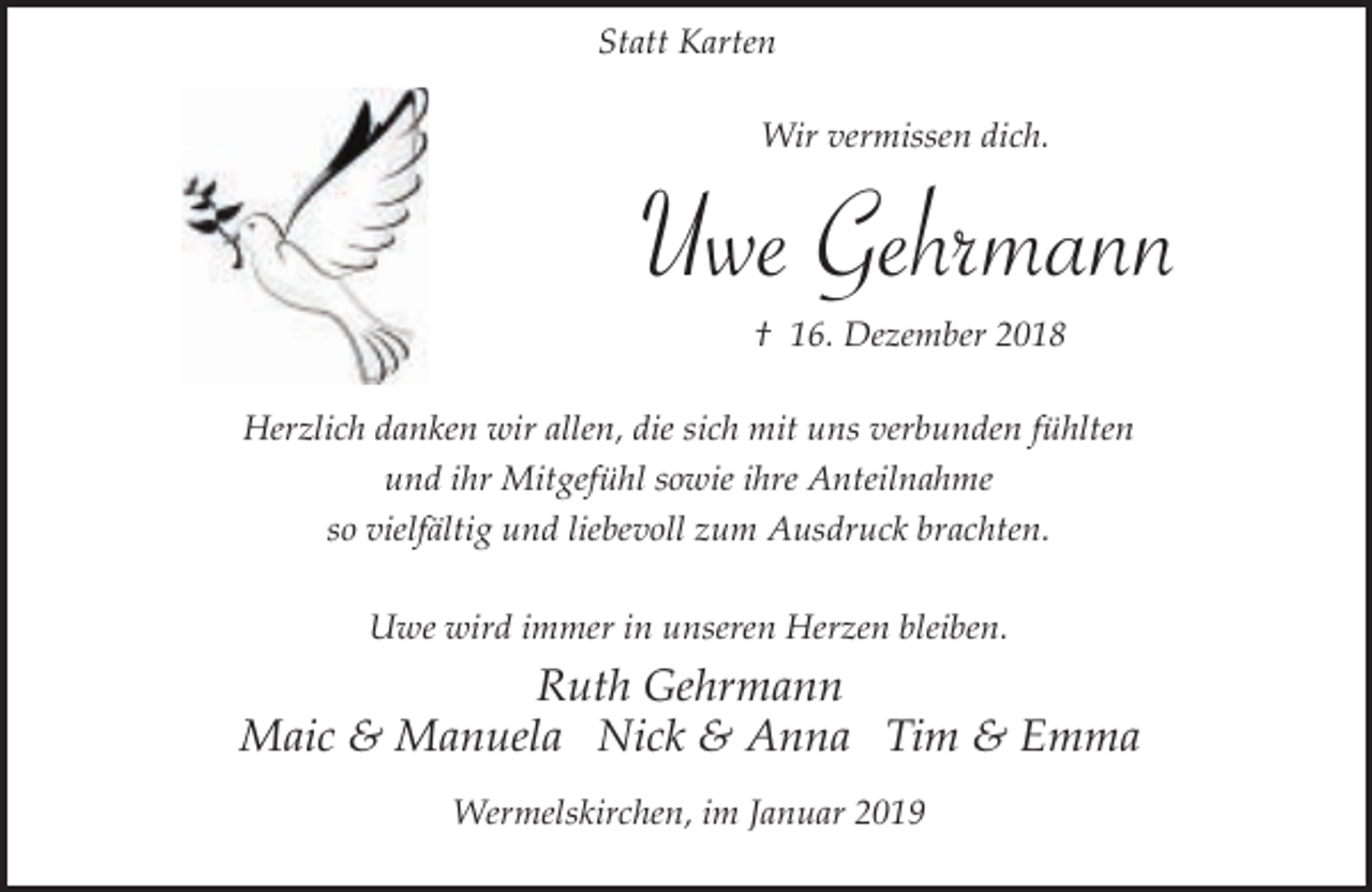 <p>Statt Karten<br />Wir vermissen dich.</p><p>Uwe Gehrmann<br />† 16. Dezember 2018<br />Herzlich danken wir allen, die sich mit uns verbunden fühlten<br />und ihr Mitgefühl sowie ihre Anteilnahme<br />so vielfältig und liebevoll zum Ausdruck brachten.<br />Uwe wird immer in unseren Herzen bleiben.</p><p>Ruth Gehrmann<br />Maic &amp; Manuela Nick &amp; Anna Tim &amp; Emma<br />Wermelskirchen, im Januar 2019</p>