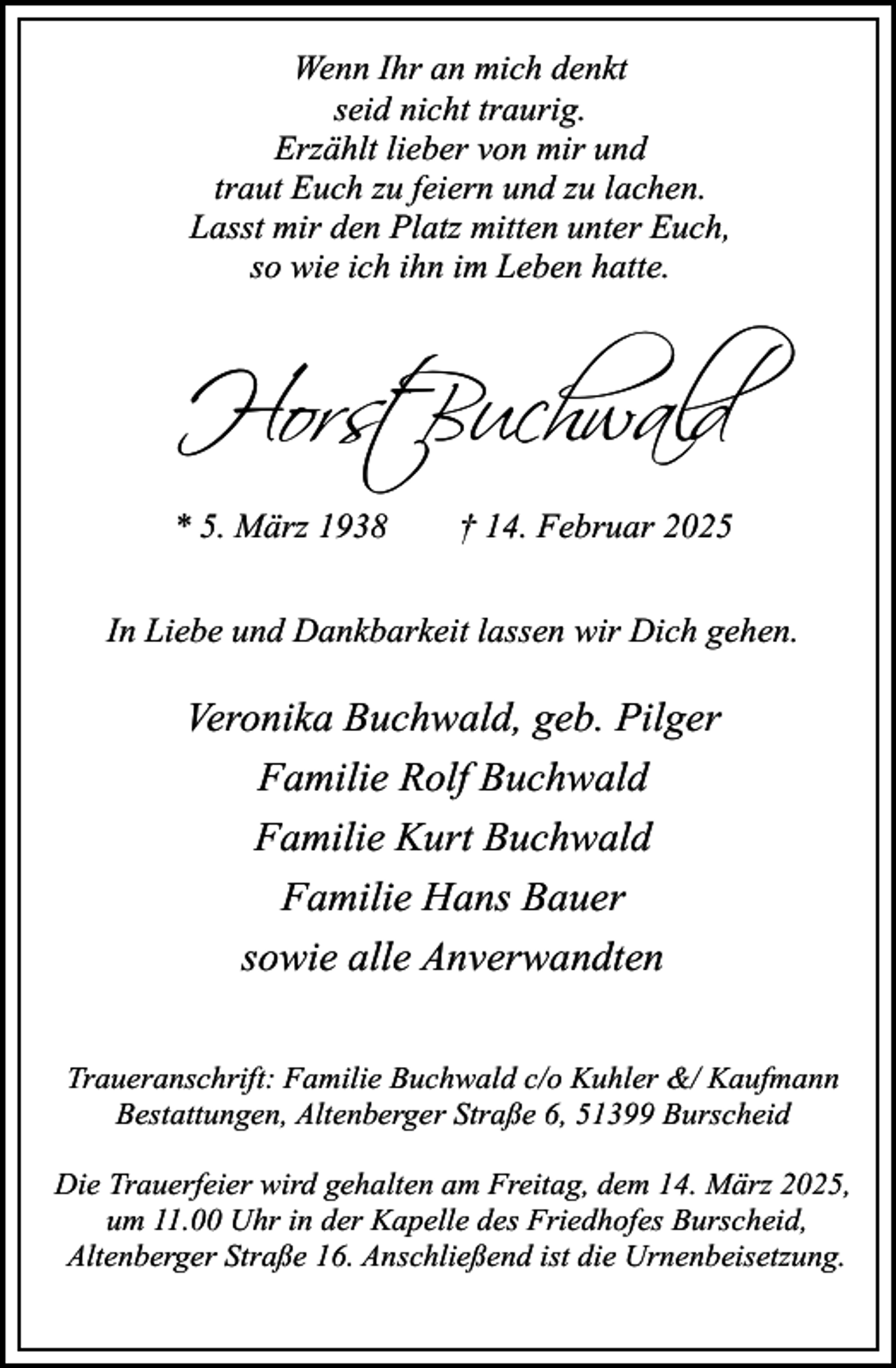 <p>Wenn Ihr an mich denkt<br />seid nicht traurig.<br />Erzählt lieber von mir und<br />traut Euch zu feiern und zu lachen.<br />Lasst mir den Platz mitten unter Euch,<br />so wie ich ihn im Leben hatte.</p>
<p>Horst Buchwald<br />* 5. März 1938</p>
<p>† 14. Februar 2025</p>
<p>In Liebe und Dankbarkeit lassen wir Dich gehen.</p>
<p>Veronika Buchwald, geb. Pilger<br />Familie Rolf Buchwald<br />Familie Kurt Buchwald<br />Familie Hans Bauer<br />sowie alle Anverwandten<br />Traueranschrift: Familie Buchwald c/o Kuhler &amp;/ Kaufmann<br />Bestattungen, Altenberger Straße 6, 51399 Burscheid<br />Die Trauerfeier wird gehalten am Freitag, dem 14. März 2025,<br />um 11.00 Uhr in der Kapelle des Friedhofes Burscheid,<br />Altenberger Straße 16. Anschließend ist die Urnenbeisetzung.</p>
