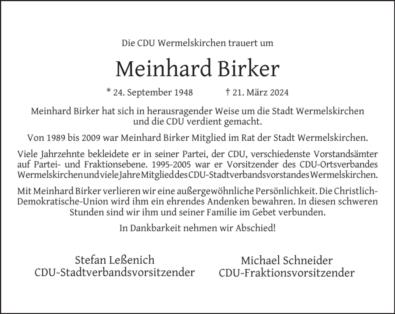 <p>Die CDU Wermelskirchen trauert um</p><p>Meinhard Birker<br />* 24. September 1948</p><p>† 21. März 2024</p><p>Meinhard Birker hat sich in herausragender Weise um die Stadt Wermelskirchen<br />und die CDU verdient gemacht.<br />Von 1989 bis 2009 war Meinhard Birker Mitglied im Rat der Stadt Wermelskirchen.<br />Viele Jahrzehnte bekleidete er in seiner Partei, der CDU, verschiedenste Vorstandsämter<br />auf Partei- und Fraktionsebene. 1995-2005 war er Vorsitzender des CDU-Ortsverbandes<br />WermelskirchenundvieleJahreMitglieddesCDU-​Stadtverbandsvors​tandesWermelskirchen.<br />Mit Meinhard Birker verlieren wir eine außergewöhnliche Persönlichkeit. Die ChristlichDemokratische-Union wird ihm ein ehrendes Andenken bewahren. In diesen schweren<br />Stunden sind wir ihm und seiner Familie im Gebet verbunden.<br />In Dankbarkeit nehmen wir Abschied!</p><p>Stefan Leßenich<br />CDU-Stadtverbandsvorsitzender</p><p>Michael Schneider<br />CDU-Fraktionsvorsitzender</p>