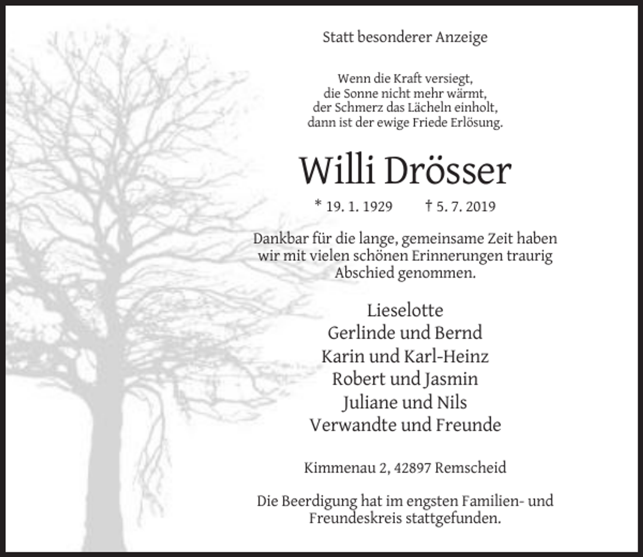 <p>Statt besonderer Anzeige<br />Wenn die Kraft versiegt,<br />die Sonne nicht mehr wärmt,<br />der Schmerz das Lächeln einholt,<br />dann ist der ewige Friede Erlösung.</p><p>Willi Drösser<br />* 19. 1. 1929</p><p>† 5. 7. 2019</p><p>Dankbar für die lange, gemeinsame Zeit haben<br />wir mit vielen schönen Erinnerungen traurig<br />Abschied genommen.</p><p>Lieselotte<br />Gerlinde und Bernd<br />Karin und Karl-Heinz<br />Robert und Jasmin<br />Juliane und Nils<br />Verwandte und Freunde<br />Kimmenau 2, 42897 Remscheid<br />Die Beerdigung hat im engsten Familien- und<br />Freundeskreis stattgefunden.</p>