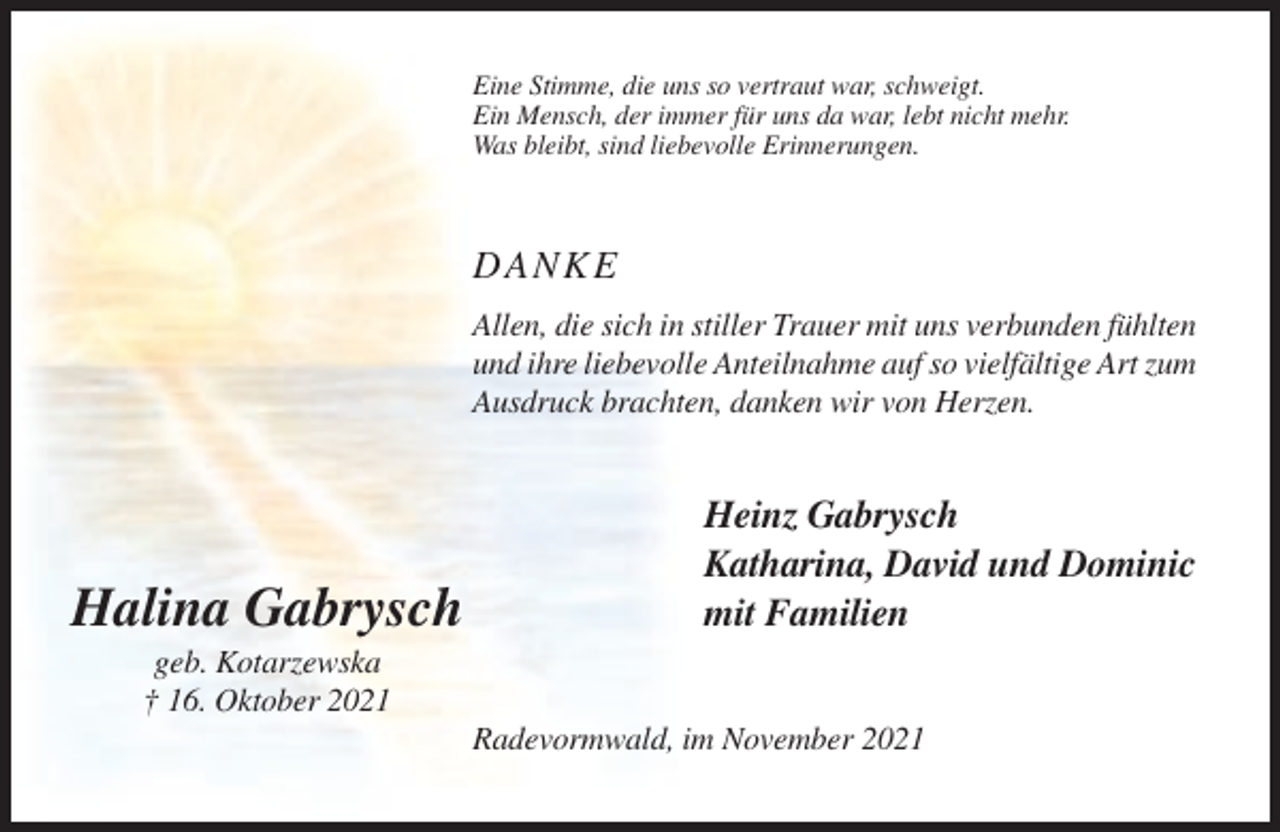 <p>Eine Stimme, die uns so vertraut war, schweigt.<br />Ein Mensch, der immer für uns da war, lebt nicht mehr.<br />Was bleibt, sind liebevolle Erinnerungen.</p><p>DANKE<br />Allen, die sich in stiller Trauer mit uns verbunden fühlten<br />und ihre liebevolle Anteilnahme auf so vielfältige Art zum<br />Ausdruck brachten, danken wir von Herzen.</p><p>Halina Gabrysch</p><p>Heinz Gabrysch<br />Katharina, David und Dominic<br />mit Familien</p><p>geb. Kotarzewska<br />† 16. Oktober 2021<br />Radevormwald, im November 2021</p>