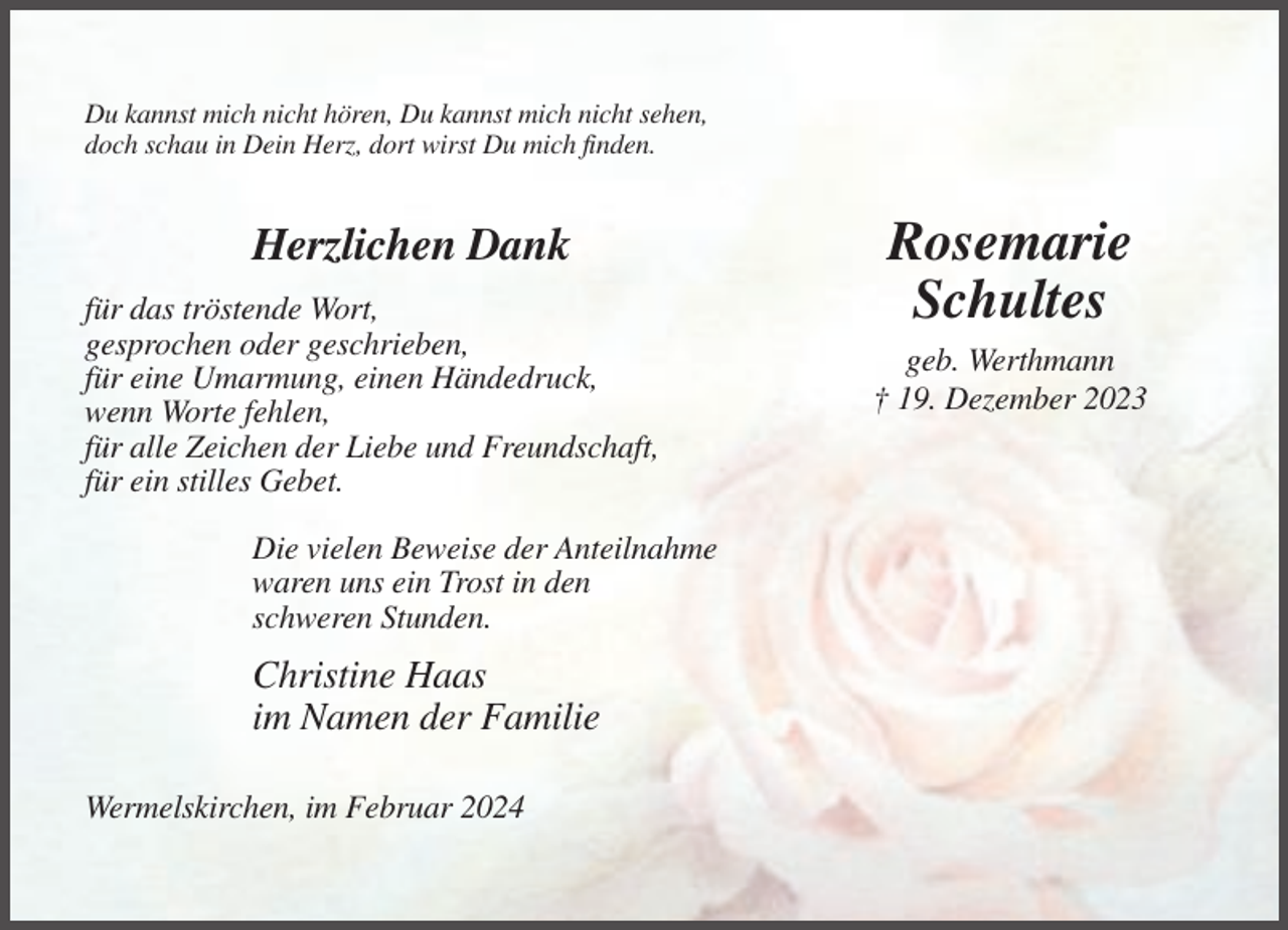<p>Du kannst mich nicht hören, Du kannst mich nicht sehen,<br />doch schau in Dein Herz, dort wirst Du mich finden.</p><p>Herzlichen Dank<br />für das tröstende Wort,<br />gesprochen oder geschrieben,<br />für eine Umarmung, einen Händedruck,<br />wenn Worte fehlen,<br />für alle Zeichen der Liebe und Freundschaft,<br />für ein stilles Gebet.<br />Die vielen Beweise der Anteilnahme<br />waren uns ein Trost in den<br />schweren Stunden.</p><p>Christine Haas<br />im Namen der Familie<br />Wermelskirchen, im Februar 2024</p><p>Rosemarie<br />Schultes<br />geb. Werthmann<br />† 19. Dezember 2023</p>