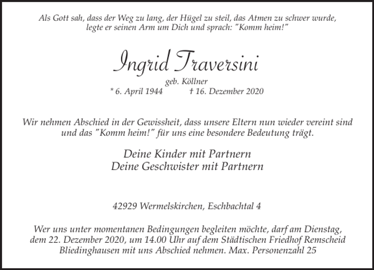 <p>Als Gott sah, dass der Weg zu lang, der Hügel zu steil, das Atmen zu schwer wurde,<br />legte er seinen Arm um Dich und sprach: "Komm heim!"</p><p>Ingrid Traversini<br />* 6. April 1944</p><p>geb. Köllner<br />† 16. Dezember 2020</p><p>Wir nehmen Abschied in der Gewissheit, dass unsere Eltern nun wieder vereint sind<br />und das "Komm heim!" für uns eine besondere Bedeutung trägt.</p><p>Deine Kinder mit Partnern<br />Deine Geschwister mit Partnern<br />42929 Wermelskirchen, Eschbachtal 4<br />Wer uns unter momentanen Bedingungen begleiten möchte, darf am Dienstag,<br />dem 22. Dezember 2020, um 14.00 Uhr auf dem Städtischen Friedhof Remscheid<br />Bliedinghausen mit uns Abschied nehmen. Max. Personenzahl 25</p>