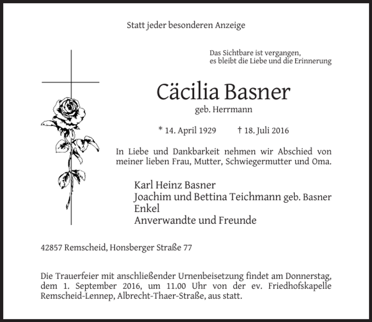<p>Statt jeder besonderen Anzeige</p><p>Das Sichtbare ist vergangen,<br />es bleibt die Liebe und die Erinnerung</p><p>Cäcilia Basner<br />geb. Herrmann<br />* 14. April 1929</p><p>† 18. Juli 2016</p><p>In Liebe und Dankbarkeit nehmen wir Abschied von<br />meiner lieben Frau, Mutter, Schwiegermutter und Oma.</p><p>Karl Heinz Basner<br />Joachim und Bettina Teichmann geb. Basner<br />Enkel<br />Anverwandte und Freunde<br />42857 Remscheid, Honsberger Straße 77</p><p>Die Trauerfeier mit anschließender Urnenbeisetzung findet am Donnerstag,<br />dem 1. September 2016, um 11.00 Uhr von der ev. Friedhofskapelle<br />Remscheid-Lennep, Albrecht-Thaer-Straße, aus statt.</p>