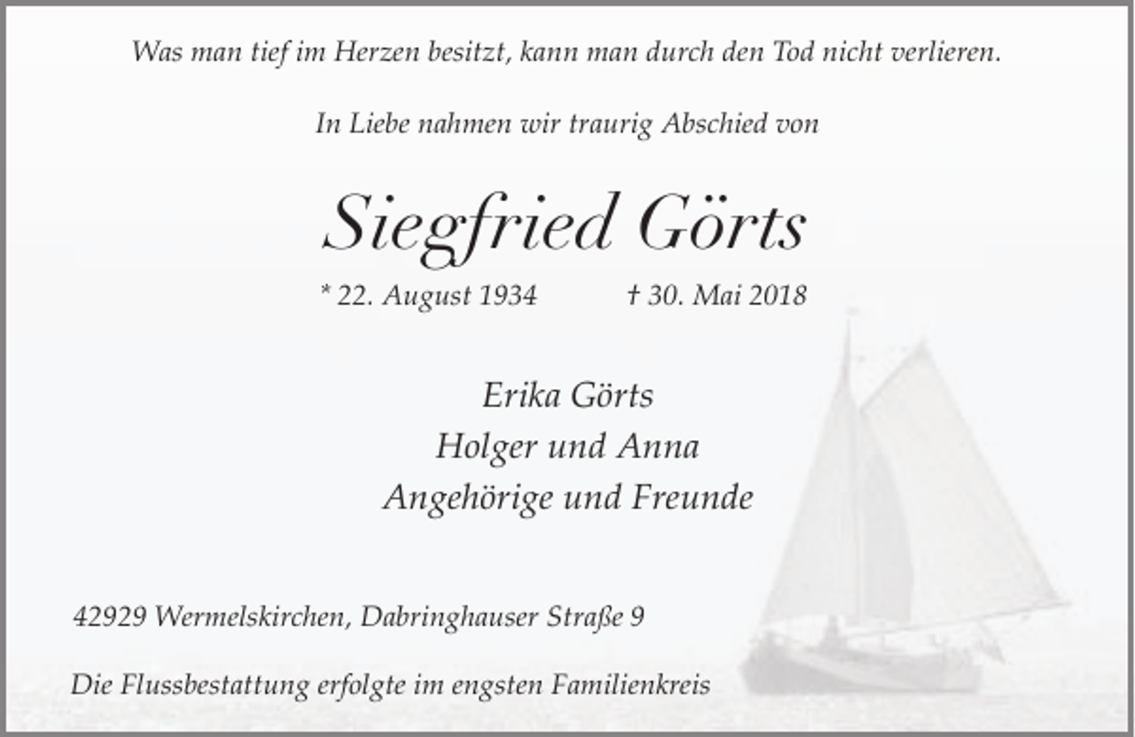 <p>Was man tief im Herzen besitzt, kann man durch den Tod nicht verlieren.<br />In Liebe nahmen wir traurig Abschied von</p><p>Siegfried Görts<br />* 22. August 1934</p><p>† 30. Mai 2018</p><p>Erika Görts<br />Holger und Anna<br />Angehörige und Freunde<br />42929 Wermelskirchen, Dabringhauser Straße 9<br />Die Flussbestattung erfolgte im engsten Familienkreis</p>