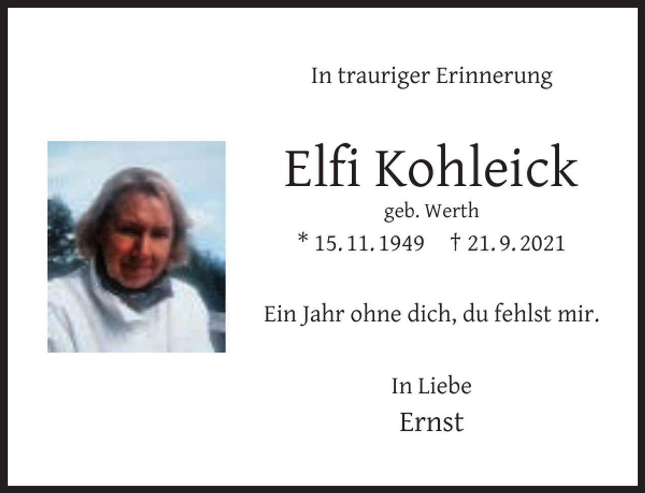 <p>In trauriger Erinnerung</p><p>Elﬁ Kohleick<br />geb. Werth</p><p>* 15. 11. 1949</p><p>† 21. 9. 2021</p><p>Ein Jahr ohne dich, du fehlst mir.<br />In Liebe</p><p>Ernst</p>