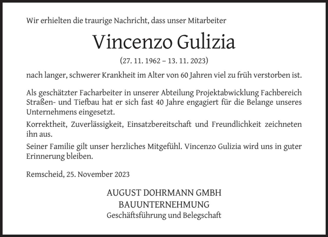 <p>Wir erhielten die traurige Nachricht, dass unser Mitarbeiter</p><p>Vincenzo Gulizia<br />(27. 11. 1962 – 13. 11. 2023)<br />nach langer, schwerer Krankheit im Alter von 60 Jahren viel zu früh verstorben ist.<br />Als geschätzter Facharbeiter in unserer Abteilung Projektabwicklung Fachbereich<br />Straßen- und Tiefbau hat er sich fast 40 Jahre engagiert für die Belange unseres<br />Unternehmens eingesetzt.<br />Korrektheit, Zuverlässigkeit, Einsatzbereitschaft und Freundlichkeit zeichneten<br />ihn aus.<br />Seiner Familie gilt unser herzliches Mitgefühl. Vincenzo Gulizia wird uns in guter<br />Erinnerung bleiben.<br />Remscheid, 25. November 2023</p><p>AUGUST DOHRMANN GMBH<br />BAUUNTERNEHMUNG<br />Geschäftsführung und Belegschaft</p>