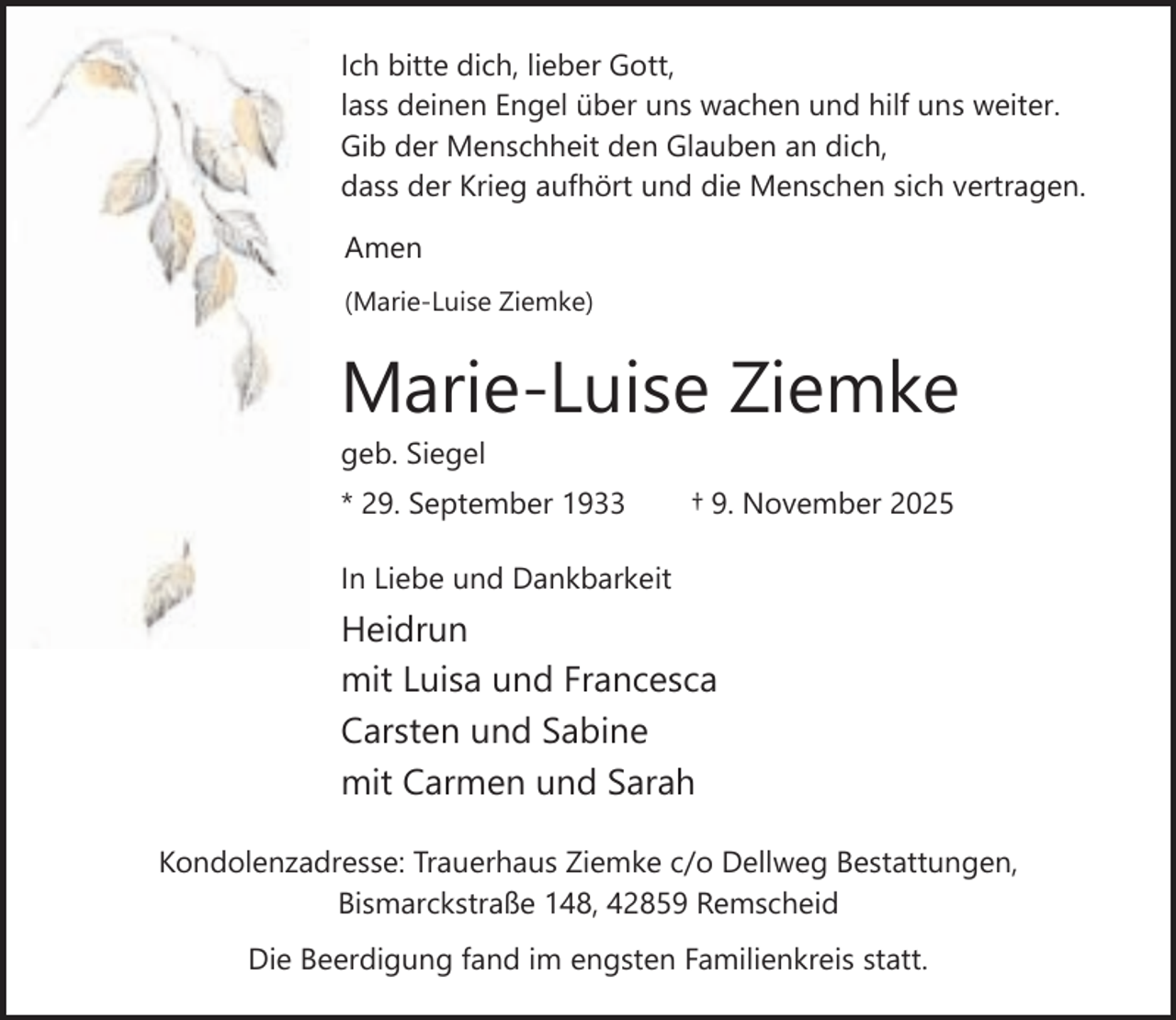 <p>Ich bitte dich, lieber Gott,<br />lass deinen Engel über uns wachen und hilf uns weiter.<br />Gib der Menschheit den Glauben an dich,<br />dass der Krieg aufhört und die Menschen sich vertragen.<br />Amen<br />(Marie-Luise Ziemke)</p><p>Marie-Luise Ziemke<br />geb. Siegel</p><p>* 29. September 1933</p><p>† 9. November 2025</p><p>In Liebe und Dankbarkeit</p><p>Heidrun<br />mit Luisa und Francesca<br />Carsten und Sabine<br />mit Carmen und Sarah<br />Kondolenzadresse: Trauerhaus Ziemke c/o Dellweg Bestattungen,<br />Bismarckstraße 148, 42859 Remscheid<br />Die Beerdigung fand im engsten Familienkreis statt.</p>