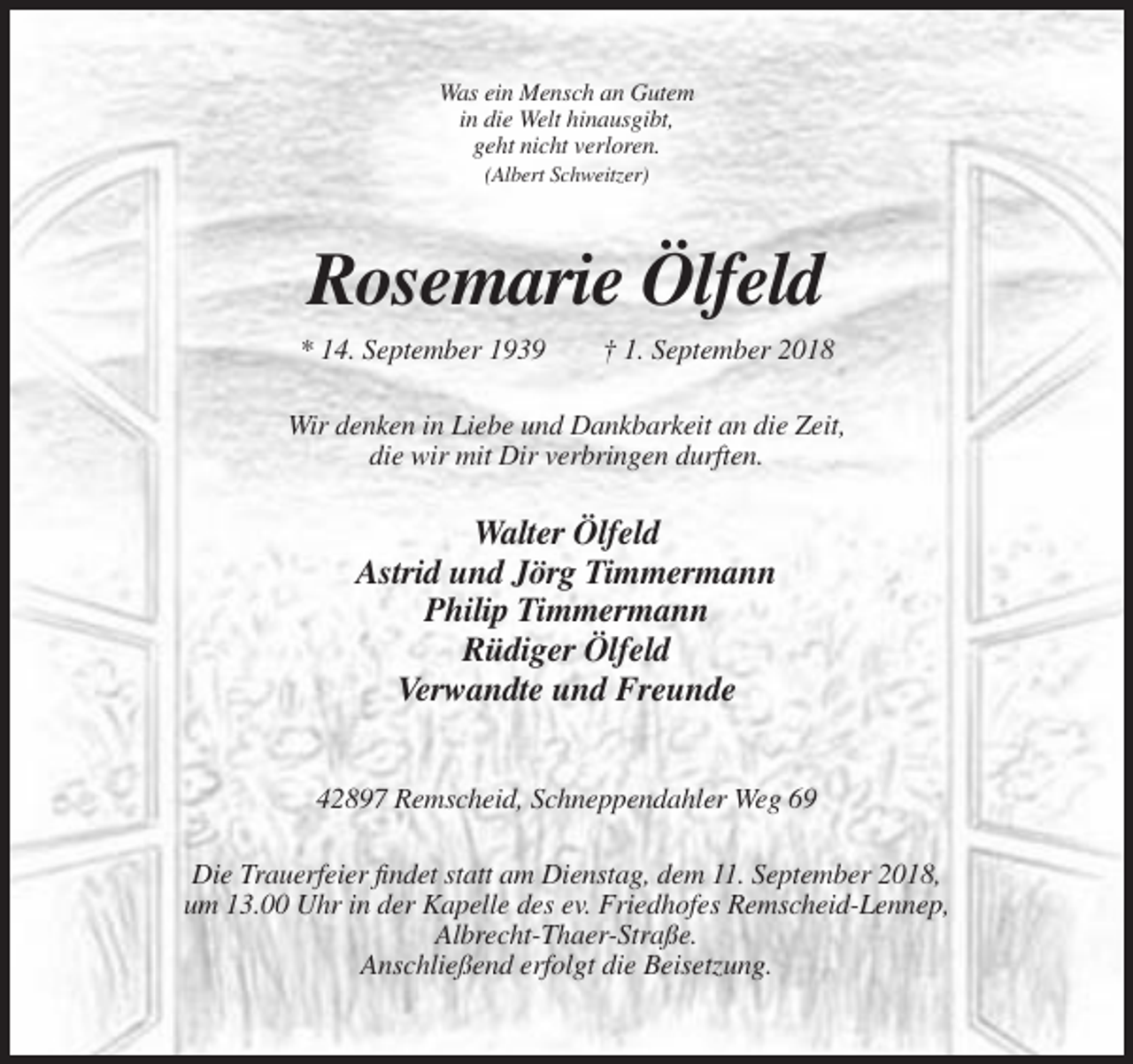 <p>Was ein Mensch an Gutem<br />in die Welt hinausgibt,<br />geht nicht verloren.<br />(Albert Schweitzer)</p><p>Rosemarie Ölfeld<br />* 14. September 1939</p><p>† 1. September 2018</p><p>Wir denken in Liebe und Dankbarkeit an die Zeit,<br />die wir mit Dir verbringen durften.</p><p>Walter Ölfeld<br />Astrid und Jörg Timmermann<br />Philip Timmermann<br />Rüdiger Ölfeld<br />Verwandte und Freunde<br />42897 Remscheid, Schneppendahler Weg 69<br />Die Trauerfeier findet statt am Dienstag, dem 11. September 2018,<br />um 13.00 Uhr in der Kapelle des ev. Friedhofes Remscheid-Lennep,<br />Albrecht-Thaer-Straße.<br />Anschließend erfolgt die Beisetzung.</p>