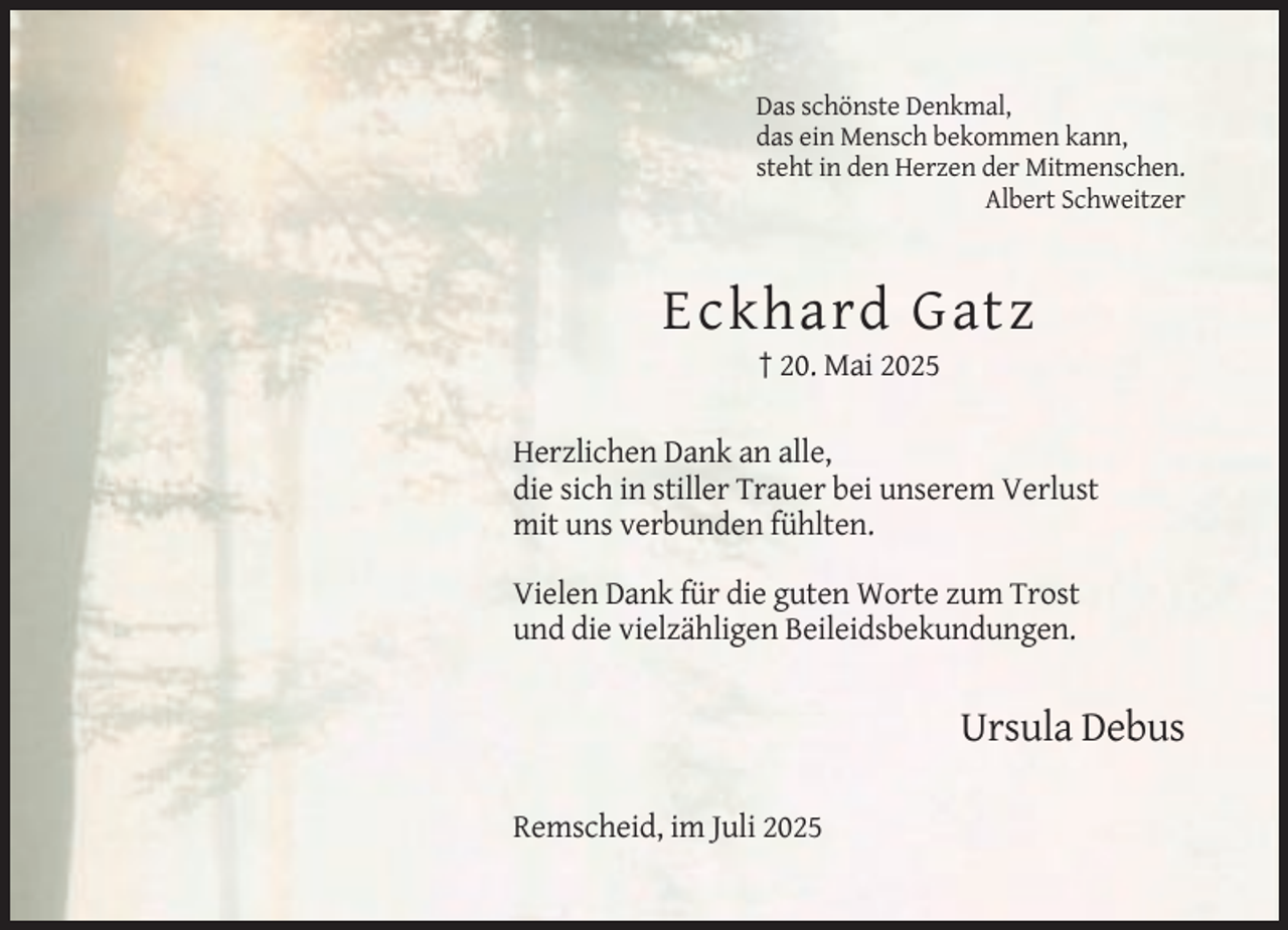 <p>Das schönste Denkmal,<br />das ein Mensch bekommen kann,<br />steht in den Herzen der Mitmenschen.<br />Albert Schweitzer</p><p>Eckhard Gatz<br />† 20. Mai 2025<br />Herzlichen Dank an alle,<br />die sich in stiller Trauer bei unserem Verlust<br />mit uns verbunden fühlten.<br />Vielen Dank für die guten Worte zum Trost<br />und die vielzähligen Beileidsbekundungen.</p><p>Ursula Debus<br />Remscheid, im Juli 2025</p>