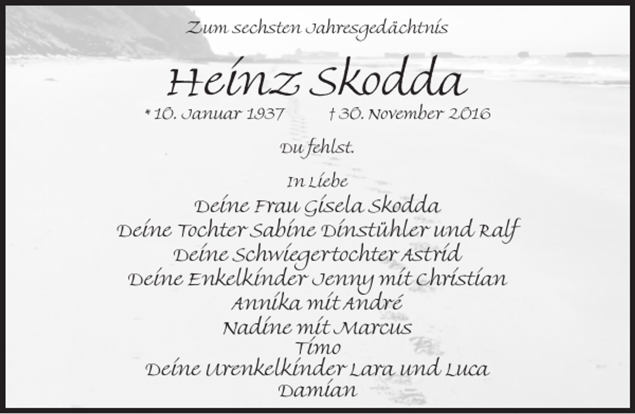 <p>Zum sechsten Jahresgedächtnis</p><p>Heinz Skodda</p><p>* 10. Januar 1937</p><p>† 30. November 2016</p><p>Du fehlst.<br />In Liebe</p><p>Deine Frau Gisela Skodda<br />Deine Tochter Sabine Dinstühler und Ralf<br />Deine Schwiegertochter Astrid<br />Deine Enkelkinder Jenny mit Christian<br />Annika mit André<br />Nadine mit Marcus<br />Timo<br />Deine Urenkelkinder Lara und Luca<br />Damian</p>