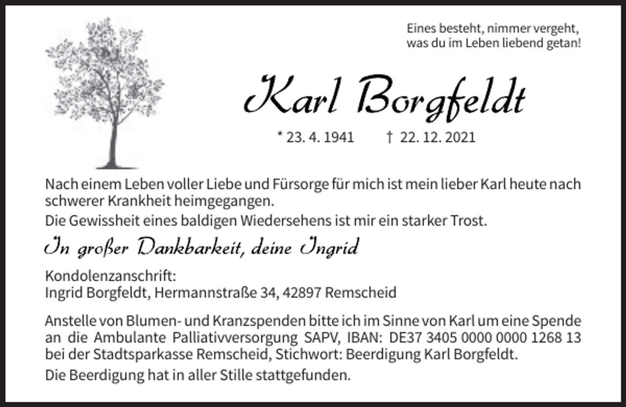 <p>Eines besteht, nimmer vergeht,<br />was du im Leben liebend getan!</p><p>Karl Borgfeldt<br />* 23. 4. 1941</p><p>† 22. 12. 2021</p><p>Nach einem Leben voller Liebe und Fürsorge für mich ist mein lieber Karl heute nach<br />schwerer Krankheit heimgegangen.<br />Die Gewissheit eines baldigen Wiedersehens ist mir ein starker Trost.<br />In großer Dankbarkeit, deine Ingrid<br />Kondolenzanschrift:<br />Ingrid Borgfeldt, Hermannstraße 34, 42897 Remscheid<br />Anstelle von Blumen- und Kranzspenden bitte ich im Sinne von Karl um eine Spende<br />an die Ambulante Palliativversorgung SAPV, IBAN: DE37 3405 1268 13<br />bei der Stadtsparkasse Remscheid, Stichwort: Beerdigung Karl Borgfeldt.<br />Die Beerdigung hat in aller Stille stattgefunden.</p>