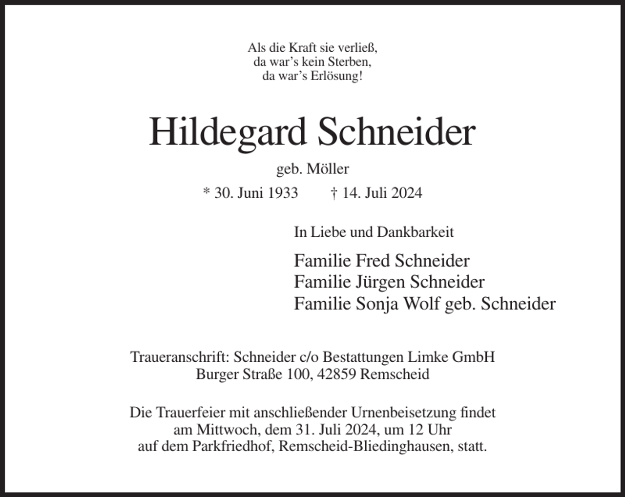 <p>Als die Kraft sie verließ,<br />da war’s kein Sterben,<br />da war’s Erlösung!</p><p>Hildegard Schneider<br />geb. Möller<br />* 30. Juni 1933</p><p>† 14. Juli 2024</p><p>In Liebe und Dankbarkeit</p><p>Familie Fred Schneider<br />Familie Jürgen Schneider<br />Familie Sonja Wolf geb. Schneider<br />Traueranschrift: Schneider c/o Bestattungen Limke GmbH<br />Burger Straße 100, 42859 Remscheid<br />Die Trauerfeier mit anschließender Urnenbeisetzung findet<br />am Mittwoch, dem 31. Juli 2024, um 12 Uhr<br />auf dem Parkfriedhof, Remscheid-Bliedinghausen, statt.</p>
