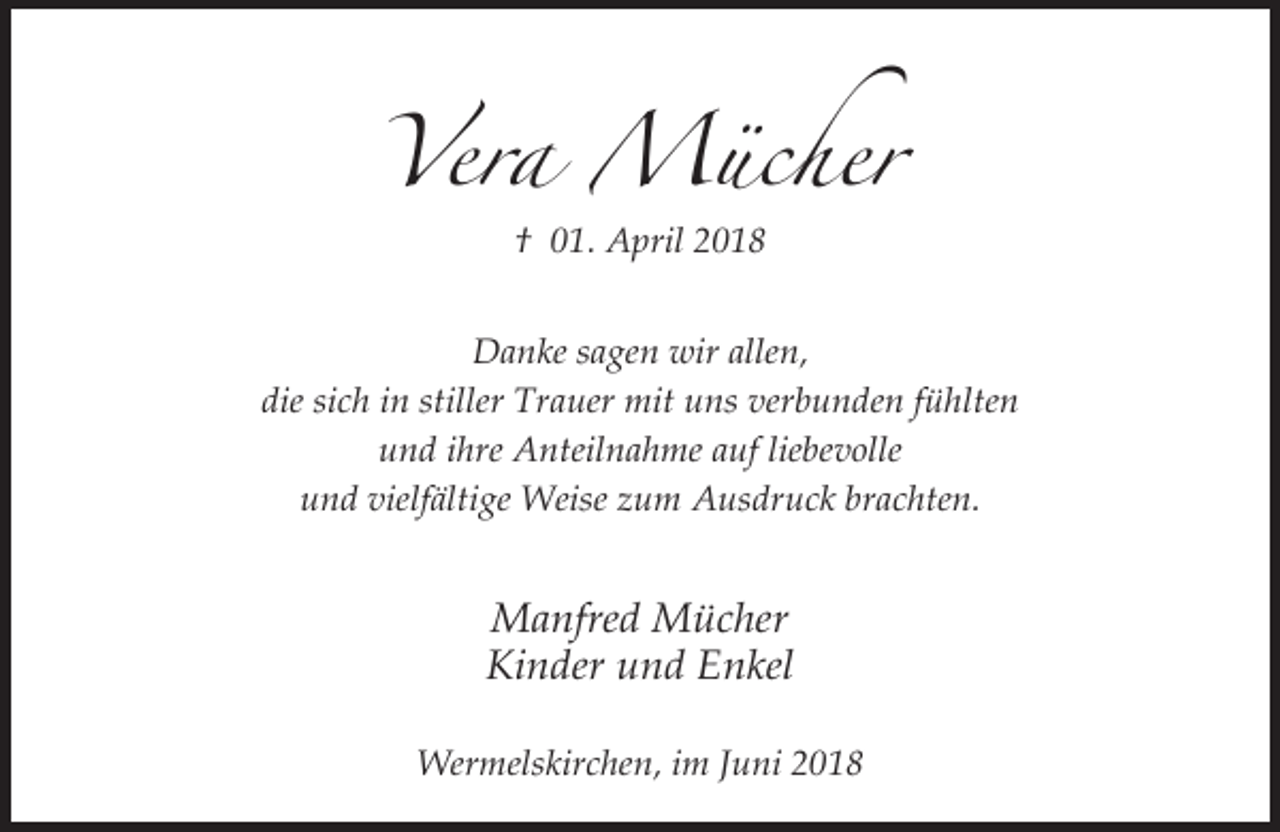 <p>Vera Mücher<br />† 01. April 2018<br />Danke sagen wir allen,<br />die sich in stiller Trauer mit uns verbunden fühlten<br />und ihre Anteilnahme auf liebevolle<br />und vielfältige Weise zum Ausdruck brachten.</p><p>Manfred Mücher<br />Kinder und Enkel<br />Wermelskirchen, im Juni 2018</p>