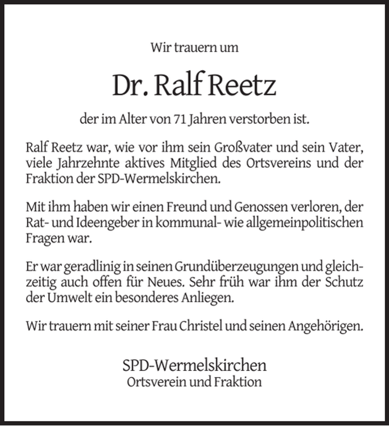 <p>Wir trauern um</p><p>Dr. Ralf Reetz<br />der im Alter von 71 Jahren verstorben ist.<br />Ralf Reetz war, wie vor ihm sein Großvater und sein Vater,<br />viele Jahrzehnte aktives Mitglied des Ortsvereins und der<br />Fraktion der SPD-Wermelskirchen.<br />Mit ihm haben wir einen Freund und Genossen verloren, der<br />Rat- und Ideengeber in kommunal- wie allgemeinpolitischen<br />Fragen war.<br />Er war geradlinig in seinen Grundüberzeugungen und gleichzeitig auch offen für Neues. Sehr früh war ihm der Schutz<br />der Umwelt ein besonderes Anliegen.<br />Wir trauern mit seiner Frau Christel und seinen Angehörigen.</p><p>SPD-Wermelskirchen<br />Ortsverein und Fraktion</p>