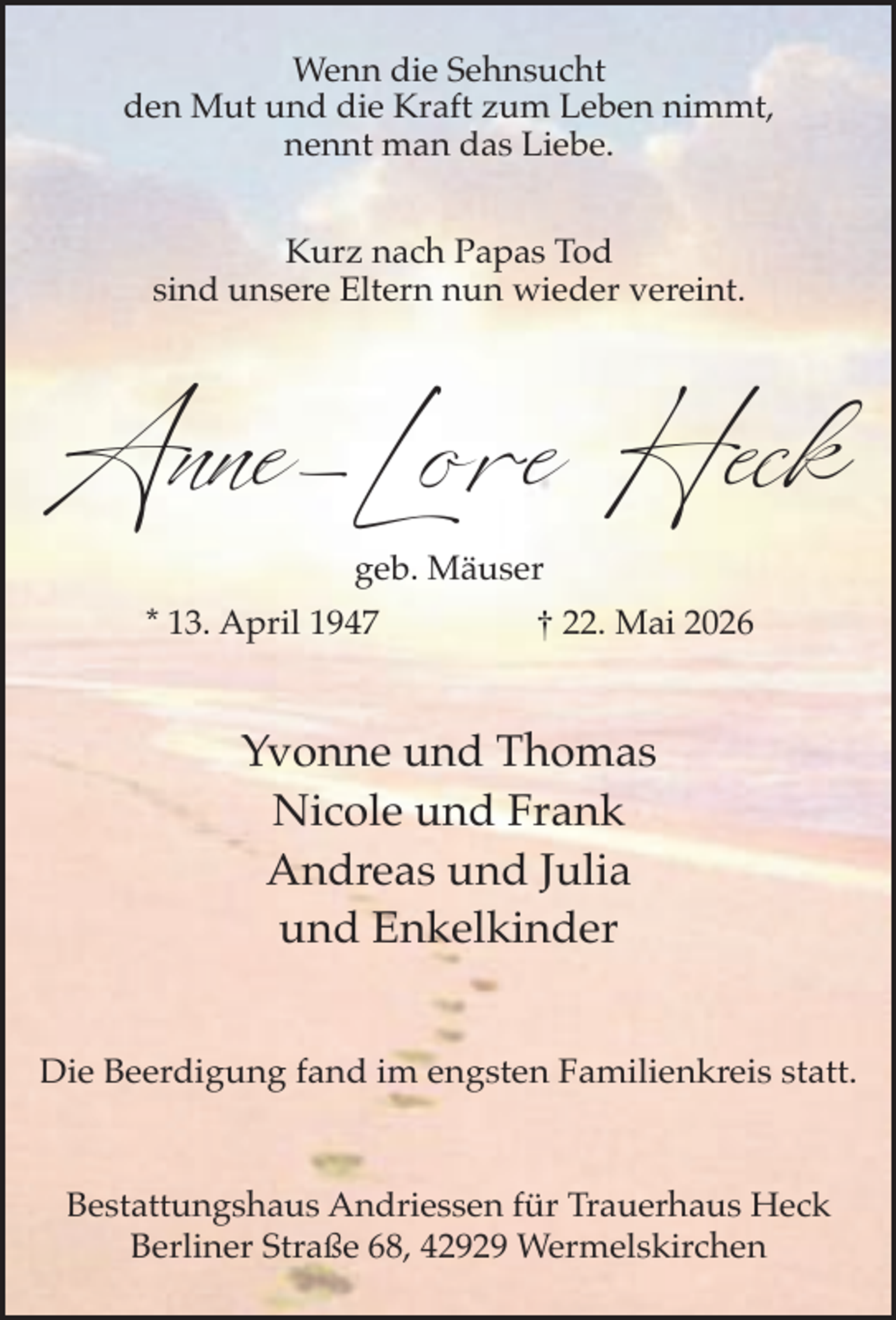 <p>Wenn die Sehnsucht<br />den Mut und die Kraft zum Leben nimmt,<br />nennt man das Liebe.<br />Kurz nach Papas Tod<br />sind unsere Eltern nun wieder vereint.</p><p>Anne-Lore Heck<br />geb. Mäuser</p><p>* 13. April 1947</p><p>† 22. Mai 2026</p><p>Yvonne und Thomas<br />Nicole und Frank<br />Andreas und Julia<br />und Enkelkinder<br />Die Beerdigung fand im engsten Familienkreis statt.</p><p>Bestattungshaus Andriessen für Trauerhaus Heck<br />Berliner Straße 68, 42929 Wermelskirchen</p>