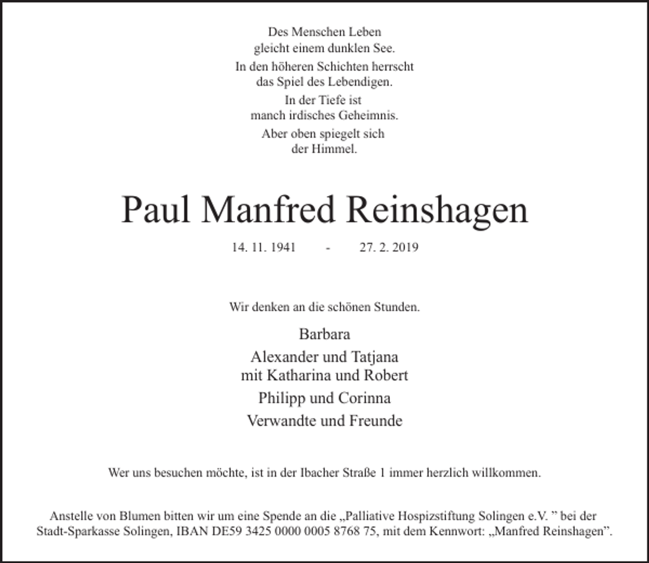 <p>Des Menschen Leben<br />gleicht einem dunklen See.<br />In den höheren Schichten herrscht<br />das Spiel des Lebendigen.<br />In der Tiefe ist<br />manch irdisches Geheimnis.<br />Aber oben spiegelt sich<br />der Himmel.</p><p>Paul Manfred Reinshagen<br />14. 11. 1941</p><p>-</p><p>27. 2. 2019</p><p>Wir denken an die schönen Stunden.</p><p>Barbara<br />Alexander und Tatjana<br />mit Katharina und Robert<br />Philipp und Corinna<br />Verwandte und Freunde<br />Wer uns besuchen möchte, ist in der Ibacher Straße 1 immer herzlich willkommen.<br />Anstelle von Blumen bitten wir um eine Spende an die „Palliative Hospizstiftung Solingen e.V. ” bei der<br />Stadt-Sparkasse Solingen, IBAN DE59 3425 05 8768 75, mit dem Kennwort: „Manfred Reinshagen”.</p>