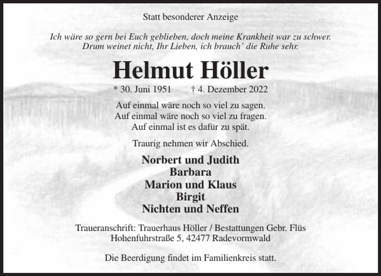 <p>Statt besonderer Anzeige<br />Ich wäre so gern bei Euch geblieben, doch meine Krankheit war zu schwer.<br />Drum weinet nicht, Ihr Lieben, ich brauch’ die Ruhe sehr.</p><p>Helmut Höller<br />* 30. Juni 1951</p><p>† 4. Dezember 2022</p><p>Auf einmal wäre noch so viel zu sagen.<br />Auf einmal wäre noch so viel zu fragen.<br />Auf einmal ist es dafür zu spät.<br />Traurig nehmen wir Abschied.</p><p>Norbert und Judith<br />Barbara<br />Marion und Klaus<br />Birgit<br />Nichten und Neffen<br />Traueranschrift: Trauerhaus Höller / Bestattungen Gebr. Flüs<br />Hohenfuhrstraße 5, 42477 Radevormwald<br />Die Beerdigung findet im Familienkreis statt.</p>