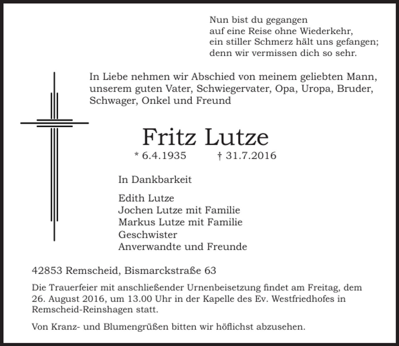 <p>Nun bist du gegangen<br />auf eine Reise ohne Wiederkehr,<br />ein stiller Schmerz hält uns gefangen;<br />denn wir vermissen dich so sehr.</p><p>In Liebe nehmen wir Abschied von meinem geliebten Mann,<br />unserem guten Vater, Schwiegervater, Opa, Uropa, Bruder,<br />Schwager, Onkel und Freund</p><p>Fritz Lutze</p><p>* 6.4.1935</p><p>† 31.7.2016</p><p>In Dankbarkeit<br />Edith Lutze<br />Jochen Lutze mit Familie<br />Markus Lutze mit Familie<br />Geschwister<br />Anverwandte und Freunde<br />42853 Remscheid, Bismarckstraße 63<br />Die Trauerfeier mit anschließender Urnenbeisetzung findet am Freitag, dem<br />26. August 2016, um 13.00 Uhr in der Kapelle des Ev. Westfriedhofes in<br />Remscheid-Reinshagen statt.<br />Von Kranz- und Blumengrüßen bitten wir höflichst abzusehen.</p>