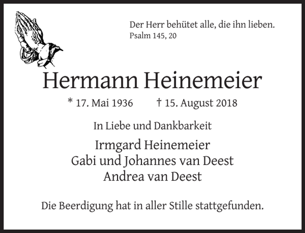 <p>Der Herr behütet alle, die ihn lieben.<br />Psalm 145, 20</p><p>Hermann Heinemeier<br />* 17. Mai 1936</p><p>† 15. August 2018</p><p>In Liebe und Dankbarkeit</p><p>Irmgard Heinemeier<br />Gabi und Johannes van Deest<br />Andrea van Deest<br />Die Beerdigung hat in aller Stille stattgefunden.</p>