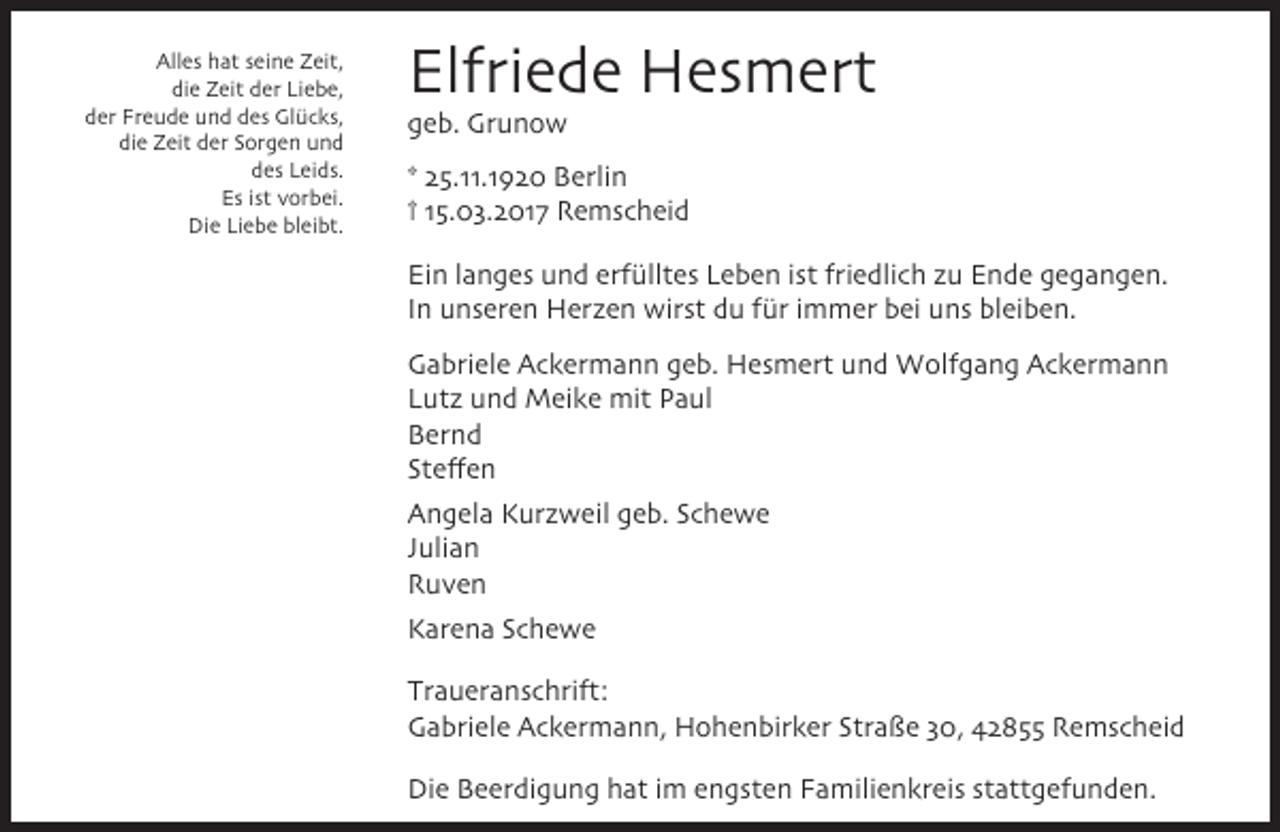 <p>Alles hat seine Zeit,<br />die Zeit der Liebe,<br />der Freude und des Glücks,<br />die Zeit der Sorgen und<br />des Leids.<br />Es ist vorbei.<br />Die Liebe bleibt.</p><p>Elfriede Hesmert<br />geb. Grunow</p><p>* 25.11.1920 Berlin<br />† 15.03.2017 Remscheid<br />Ein langes und erfülltes Leben ist friedlich zu Ende gegangen.<br />In unseren Herzen wirst du für immer bei uns bleiben.<br />Gabriele Ackermann geb. Hesmert und Wolfgang Ackermann<br />Lutz und Meike mit Paul<br />Bernd<br />Steffen<br />Angela Kurzweil geb. Schewe<br />Julian<br />Ruven<br />Karena Schewe<br />Traueranschrift:<br />Gabriele Ackermann, Hohenbirker Straße 30, 42855 Remscheid<br />Die Beerdigung hat im engsten Familienkreis stattgefunden.</p>
